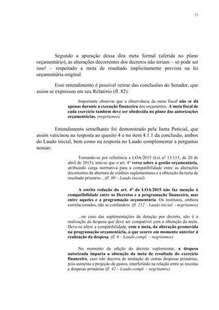 77
Segundo a apuração dessa dita meta formal (aferida no plano
orçamentário), as alterações decorrentes dos decretos não teriam – só pode ser
isso! – respeitado a meta de resultado implicitamente prevista na lei
orçamentária original.
Esse entendimento é possível retirar das conclusões do Senador, que
assim se expressou em seu Relatório (fl. 82):
Importante observar que a observância da meta fiscal não se dá
apenas durante a execução financeira dos orçamentos. A meta fiscal de
cada exercício também deve ser obedecida no plano das autorizações
orçamentárias. (negritamos)
Entendimento semelhante foi demonstrado pela Junta Pericial, que
assim vaticinou na resposta ao quesito 4 e no item 4.1.1 da conclusão, ambos
do Laudo inicial, bem como na resposta no Laudo complementar a perguntas
nossas:
Tomando-se por referência a LOA/2015 (Lei nº 13.115, de 20 de
abril de 2015), tem-se que o art. 4º versa sobre a gestão orçamentária,
atribuindo carga normativa para a compatibilidade entre as alterações
decorrentes da abertura de créditos suplementares e a obtenção da meta de
resultado primário... (fl. 80 – Laudo inicial)
A estrita redação do art. 4º da LOA/2015 não faz menção à
compatibilidade entre os Decretos e a programação financeira, mas
entre aqueles e a programação orçamentária. Os institutos, embora
correlacionados, não se confundem. (fl. 212 – Laudo inicial. - negritamos)
...no caso das suplementações de dotação por decreto, não é a
realização da despesa que deve ser compatível com a obtenção da meta.
Deve-se aferir a compatibilidade, com a meta, da alteração promovida
na programação orçamentária, o que ocorre em momento anterior à
realização da despesa. (fl. 6 – Laudo compl. – negritamos)
No momento da edição do decreto suplementar, a despesa
autorizada impacta a obtenção da meta de resultado do exercício
financeiro, caso não decorra de anulação de outras despesas primárias,
pois aumenta a projeção de gastos, interferindo na relação entre as receitas
e despesas primárias (fl. 42 – Laudo compl. – negritamos)
 