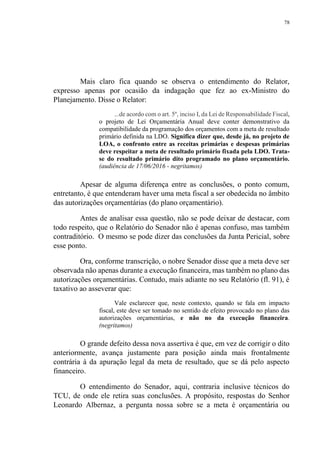 78
Mais claro fica quando se observa o entendimento do Relator,
expresso apenas por ocasião da indagação que fez ao ex-Ministro do
Planejamento. Disse o Relator:
...de acordo com o art. 5º, inciso I, da Lei de Responsabilidade Fiscal,
o projeto de Lei Orçamentária Anual deve conter demonstrativo da
compatibilidade da programação dos orçamentos com a meta de resultado
primário definida na LDO. Significa dizer que, desde já, no projeto de
LOA, o confronto entre as receitas primárias e despesas primárias
deve respeitar a meta de resultado primário fixada pela LDO. Trata-
se do resultado primário dito programado no plano orçamentário.
(audiência de 17/06/2016 - negritamos)
Apesar de alguma diferença entre as conclusões, o ponto comum,
entretanto, é que entenderam haver uma meta fiscal a ser obedecida no âmbito
das autorizações orçamentárias (do plano orçamentário).
Antes de analisar essa questão, não se pode deixar de destacar, com
todo respeito, que o Relatório do Senador não é apenas confuso, mas também
contraditório. O mesmo se pode dizer das conclusões da Junta Pericial, sobre
esse ponto.
Ora, conforme transcrição, o nobre Senador disse que a meta deve ser
observada não apenas durante a execução financeira, mas também no plano das
autorizações orçamentárias. Contudo, mais adiante no seu Relatório (fl. 91), é
taxativo ao asseverar que:
Vale esclarecer que, neste contexto, quando se fala em impacto
fiscal, este deve ser tomado no sentido de efeito provocado no plano das
autorizações orçamentárias, e não no da execução financeira.
(negritamos)
O grande defeito dessa nova assertiva é que, em vez de corrigir o dito
anteriormente, avança justamente para posição ainda mais frontalmente
contrária à da apuração legal da meta de resultado, que se dá pelo aspecto
financeiro.
O entendimento do Senador, aqui, contraria inclusive técnicos do
TCU, de onde ele retira suas conclusões. A propósito, respostas do Senhor
Leonardo Albernaz, a pergunta nossa sobre se a meta é orçamentária ou
 