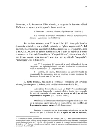 79
financeira, e do Procurador Júlio Marcelo, a pergunta da Senadora Gleisi
Hoffmann no mesmo sentido, quando foram taxativos:
É financeira! (Leonardo Albernaz, depoimento em 13/06/2016)
É o resultado da atividade financeira ao final do exercício! (Júlio
Marcelo – depoimento em 08/06/2016)
Em nenhum momento o art. 5º, inciso I, da LRF, citado pelo Senador
Anastasia, estabelece um resultado primário no “plano orçamentário”. Tal
dispositivo apenas exige a compatibilidade do projeto de lei orçamentária com
o PPA, a LDO, com as demais normas da LRF e com os objetivos e metas
constantes do Anexo de Metas fiscais. “Compatibilidade”, vimos acima, não é
um termo técnico, mas comum28
, que tem por significado “adaptação”,
“conciliação”. Eis o dispositivo:
Art. 5º. O projeto de lei orçamentária anual, elaborado de forma
compatível com o plano plurianual, com a lei de diretrizes orçamentárias
e com as normas desta Lei Complementar:
I – conterá, em anexo, demonstrativo da compatibilidade da
programação dos orçamentos com os objetivos e metas constantes do
documento de que trata o § 1º do art. 4º.
A Junta Pericial, realçando a confusão, contrariou em diversas
afirmações não apenas o Relator, mas também o que antes havia dito:
A incidência do inciso II, art. 35, da Lei 4.320/1964, guarda relação
com o momento do empenho e, portanto, não tem ligação com a obtenção
da meta de resultado primário, que se opera no nível do efetivo
pagamento das despesas. (fl. 42 – Laudo compl. )
O resultado fiscal não considera as despesas apenas autorizadas, pois
não é mensurado a partir das dotações orçamentárias, mas considera as
despesas autorizadas e pagas... (fl. 60, Laudo compl.)
Portanto, o momento em que se mensura o atingimento ou não da
meta fixada para o exercício de 2015 é aquele ao final do exercício,
28
A Constituição quando cita esse termo, assim o faz, por exemplo: “Art. 37. ... XVI - é vedada a acumulação
remunerada de cargos públicos, exceto, quando houver compatibilidade de horários, observado em qualquer
caso o disposto no inciso XI:”; “Art. 38. ... III - investido no mandato de Vereador, havendo compatibilidade
de horários [...]”. Como se vê, está sempre implícita a ideia de adaptação, conciliação, exatamente como no
caso do art. 4º da LOA 2015.
 