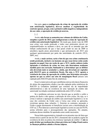 8
Isto pois, para a configuração do crime de operação de crédito
sem autorização legislativa, deve-se analisar a regularidade do
contrato apenas, já que, com o primeiro saldo negativo e independente
do seu valor, a operação de crédito já ocorreu.
[...]
Assim, não foram os aumentos nos volumes de débitos da União,
surgidos a partir de 2013, que configuraram o crime de 'operação de
crédito sem autorização legislativa'. De modo que, desde o ano de 2000
esse crime vem sendo praticado e todos seus praticantes devem ser
responsabilizados ou nenhum o deve, no caso de se entender que não
tinham conhecimento de que o tipo penal criado no ano de 2000 se
amoldava àquela praxe preexistente e que permanecera até 2015 sem
qualquer questionamento por parte das autoridades de controle (TCU,
MPF, etc).
Ainda, e mais curioso, seria o fato de que esse crime continuaria
sendo praticado, inclusive no instante em que essas letras estão sendo
jogadas no papel. Isso em razão de que o TCU, muito embora tenha
apontado a existência de crime no caso, não determinou nenhuma
medida para sua correção, limitando-se a determinar que os débitos
não deveriam mais se acumular e, ainda, que deveriam ser captados
pelo BACEN para as estatísticas fiscais. Ou seja, o TCU aponta a
existência do crime de operação de crédito, mas determina correções
apenas no que se refere aos atos de maquiagem fiscal (atrasos sem
captação pelo BACEN para fins de estatística).
Essa é a maior prova de que o problema está na relevância financeira
do atraso dos pagamentos aliada a sua não captação pelas estatísticas do
BACEN (a verdadeira 'pedalada' que constitui ato de improbidade
administrativa) e não na existência de uma 'operação de crédito não
autorizada' na relação contratual estabelecida entre CEF e União.
Se o problema estivesse na raiz, haveria que se proibir e coibir a
prática do duelo e não apenas a utilização de tiros extras. Ou seja, se o
crime é realizar a operação de crédito sem autorização legislativa e se no
caso dos contratos da União com a Caixa esse crime se apresenta,
existiriam apenas duas soluções: 1. Encerrar os contratos, passando a
União a pagar diretamente os benefícios sociais sem a intermediação da
CEF ou; 2. Providenciar a autorização legislativa (como no caso do FGTS,
acima referido) para o prosseguimento das operações. No entanto,
nenhuma dessas medidas foi apontada como sendo necessária.
Nessa linha argumentativa, tratando-se no presente caso de fatos que
teriam início a partir do ano de 2013, claramente não se poderia cogitar da
existência de dolo na prática da criminosa 'operação de crédito'. E não se
pode olvidar que nenhum dos crimes previstos no Código Penal contra
as finanças públicas admite a forma culposa.
 