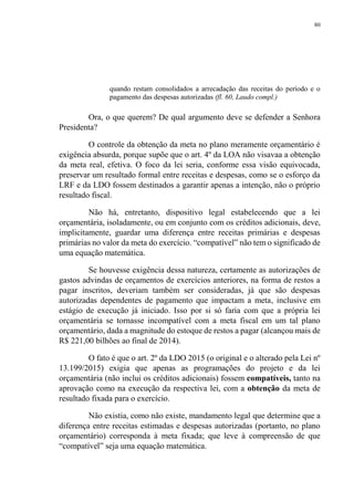 80
quando restam consolidados a arrecadação das receitas do período e o
pagamento das despesas autorizadas (fl. 60, Laudo compl.)
Ora, o que querem? De qual argumento deve se defender a Senhora
Presidenta?
O controle da obtenção da meta no plano meramente orçamentário é
exigência absurda, porque supõe que o art. 4º da LOA não visavaa a obtenção
da meta real, efetiva. O foco da lei seria, conforme essa visão equivocada,
preservar um resultado formal entre receitas e despesas, como se o esforço da
LRF e da LDO fossem destinados a garantir apenas a intenção, não o próprio
resultado fiscal.
Não há, entretanto, dispositivo legal estabelecendo que a lei
orçamentária, isoladamente, ou em conjunto com os créditos adicionais, deve,
implicitamente, guardar uma diferença entre receitas primárias e despesas
primárias no valor da meta do exercício. “compatível” não tem o significado de
uma equação matemática.
Se houvesse exigência dessa natureza, certamente as autorizações de
gastos advindas de orçamentos de exercícios anteriores, na forma de restos a
pagar inscritos, deveriam também ser consideradas, já que são despesas
autorizadas dependentes de pagamento que impactam a meta, inclusive em
estágio de execução já iniciado. Isso por si só faria com que a própria lei
orçamentária se tornasse incompatível com a meta fiscal em um tal plano
orçamentário, dada a magnitude do estoque de restos a pagar (alcançou mais de
R$ 221,00 bilhões ao final de 2014).
O fato é que o art. 2º da LDO 2015 (o original e o alterado pela Lei nº
13.199/2015) exigia que apenas as programações do projeto e da lei
orçamentária (não inclui os créditos adicionais) fossem compatíveis, tanto na
aprovação como na execução da respectiva lei, com a obtenção da meta de
resultado fixada para o exercício.
Não existia, como não existe, mandamento legal que determine que a
diferença entre receitas estimadas e despesas autorizadas (portanto, no plano
orçamentário) corresponda à meta fixada; que leve à compreensão de que
“compatível” seja uma equação matemática.
 