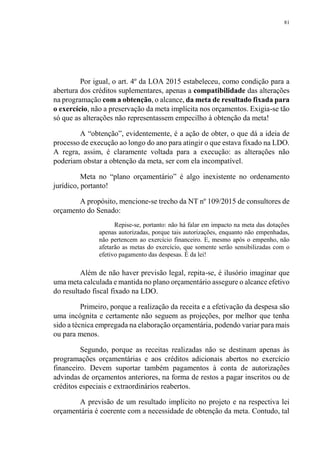 81
Por igual, o art. 4º da LOA 2015 estabeleceu, como condição para a
abertura dos créditos suplementares, apenas a compatibilidade das alterações
na programação com a obtenção, o alcance, da meta de resultado fixada para
o exercício, não a preservação da meta implícita nos orçamentos. Exigia-se tão
só que as alterações não representassem empecilho à obtenção da meta!
A “obtenção”, evidentemente, é a ação de obter, o que dá a ideia de
processo de execução ao longo do ano para atingir o que estava fixado na LDO.
A regra, assim, é claramente voltada para a execução: as alterações não
poderiam obstar a obtenção da meta, ser com ela incompatível.
Meta no “plano orçamentário” é algo inexistente no ordenamento
jurídico, portanto!
A propósito, mencione-se trecho da NT nº 109/2015 de consultores de
orçamento do Senado:
Repise-se, portanto: não há falar em impacto na meta das dotações
apenas autorizadas, porque tais autorizações, enquanto não empenhadas,
não pertencem ao exercício financeiro. E, mesmo após o empenho, não
afetarão as metas do exercício, que somente serão sensibilizadas com o
efetivo pagamento das despesas. É da lei!
Além de não haver previsão legal, repita-se, é ilusório imaginar que
uma meta calculada e mantida no plano orçamentário assegure o alcance efetivo
do resultado fiscal fixado na LDO.
Primeiro, porque a realização da receita e a efetivação da despesa são
uma incógnita e certamente não seguem as projeções, por melhor que tenha
sido a técnica empregada na elaboração orçamentária, podendo variar para mais
ou para menos.
Segundo, porque as receitas realizadas não se destinam apenas às
programações orçamentárias e aos créditos adicionais abertos no exercício
financeiro. Devem suportar também pagamentos à conta de autorizações
advindas de orçamentos anteriores, na forma de restos a pagar inscritos ou de
créditos especiais e extraordinários reabertos.
A previsão de um resultado implícito no projeto e na respectiva lei
orçamentária é coerente com a necessidade de obtenção da meta. Contudo, tal
 