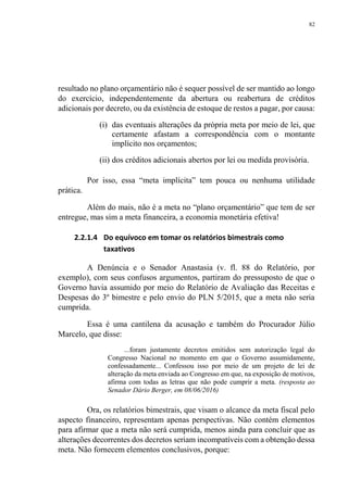 82
resultado no plano orçamentário não é sequer possível de ser mantido ao longo
do exercício, independentemente da abertura ou reabertura de créditos
adicionais por decreto, ou da existência de estoque de restos a pagar, por causa:
(i) das eventuais alterações da própria meta por meio de lei, que
certamente afastam a correspondência com o montante
implícito nos orçamentos;
(ii) dos créditos adicionais abertos por lei ou medida provisória.
Por isso, essa “meta implícita” tem pouca ou nenhuma utilidade
prática.
Além do mais, não é a meta no “plano orçamentário” que tem de ser
entregue, mas sim a meta financeira, a economia monetária efetiva!
2.2.1.4 Do equívoco em tomar os relatórios bimestrais como
taxativos
A Denúncia e o Senador Anastasia (v. fl. 88 do Relatório, por
exemplo), com seus confusos argumentos, partiram do pressuposto de que o
Governo havia assumido por meio do Relatório de Avaliação das Receitas e
Despesas do 3º bimestre e pelo envio do PLN 5/2015, que a meta não seria
cumprida.
Essa é uma cantilena da acusação e também do Procurador Júlio
Marcelo, que disse:
...foram justamente decretos emitidos sem autorização legal do
Congresso Nacional no momento em que o Governo assumidamente,
confessadamente... Confessou isso por meio de um projeto de lei de
alteração da meta enviada ao Congresso em que, na exposição de motivos,
afirma com todas as letras que não pode cumprir a meta. (resposta ao
Senador Dário Berger, em 08/06/2016)
Ora, os relatórios bimestrais, que visam o alcance da meta fiscal pelo
aspecto financeiro, representam apenas perspectivas. Não contém elementos
para afirmar que a meta não será cumprida, menos ainda para concluir que as
alterações decorrentes dos decretos seriam incompatíveis com a obtenção dessa
meta. Não fornecem elementos conclusivos, porque:
 