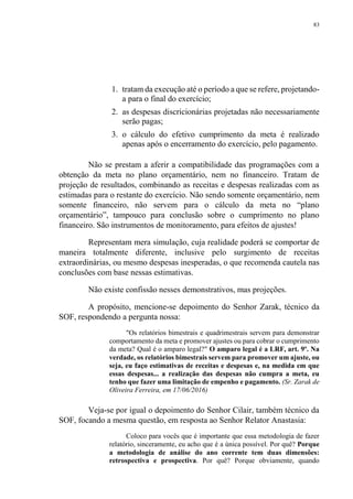 83
1. tratam da execução até o período a que se refere, projetando-
a para o final do exercício;
2. as despesas discricionárias projetadas não necessariamente
serão pagas;
3. o cálculo do efetivo cumprimento da meta é realizado
apenas após o encerramento do exercício, pelo pagamento.
Não se prestam a aferir a compatibilidade das programações com a
obtenção da meta no plano orçamentário, nem no financeiro. Tratam de
projeção de resultados, combinando as receitas e despesas realizadas com as
estimadas para o restante do exercício. Não sendo somente orçamentário, nem
somente financeiro, não servem para o cálculo da meta no “plano
orçamentário”, tampouco para conclusão sobre o cumprimento no plano
financeiro. São instrumentos de monitoramento, para efeitos de ajustes!
Representam mera simulação, cuja realidade poderá se comportar de
maneira totalmente diferente, inclusive pelo surgimento de receitas
extraordinárias, ou mesmo despesas inesperadas, o que recomenda cautela nas
conclusões com base nessas estimativas.
Não existe confissão nesses demonstrativos, mas projeções.
A propósito, mencione-se depoimento do Senhor Zarak, técnico da
SOF, respondendo a pergunta nossa:
"Os relatórios bimestrais e quadrimestrais servem para demonstrar
comportamento da meta e promover ajustes ou para cobrar o cumprimento
da meta? Qual é o amparo legal?" O amparo legal é a LRF, art. 9º. Na
verdade, os relatórios bimestrais servem para promover um ajuste, ou
seja, eu faço estimativas de receitas e despesas e, na medida em que
essas despesas... a realização das despesas não cumpra a meta, eu
tenho que fazer uma limitação de empenho e pagamento. (Sr. Zarak de
Oliveira Ferreira, em 17/06/2016)
Veja-se por igual o depoimento do Senhor Cilair, também técnico da
SOF, focando a mesma questão, em resposta ao Senhor Relator Anastasia:
Coloco para vocês que é importante que essa metodologia de fazer
relatório, sinceramente, eu acho que é a única possível. Por quê? Porque
a metodologia de análise do ano corrente tem duas dimensões:
retrospectiva e prospectiva. Por quê? Porque obviamente, quando
 