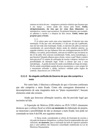84
estamos no início do ano – imaginem o primeiro relatório que fazemos que
é em março –, temos ainda dez meses pela frente. Então,
obrigatoriamente, ela tem que ter estas duas dimensões: na
retrospectiva, vemos o que aconteceu. No primeiro bimestre, por exemplo,
só sabemos a receita e a despesa de dois meses. Então, temos que
projetar para a frente.
[...]
E aí coloco para vocês uma coisa importante. O decreto tem uma
tramitação. O dia que vale, obviamente, é o dia em que ele é publicado,
mas ele tem toda uma tramitação. Então, os decretos de julho já estavam
considerados ali, possivelmente dentro ainda do relatório anterior, no
segundo relatório, em que tínhamos feito um contingenciamento de R$70
bilhões, e os outros, possivelmente, estavam no relatório que enviamos no
dia 22 de julho. Eles estavam considerando. Então, nessa metodologia, o
que fazemos? Quando olhamos para a frente, vemos o quê? Qual o cenário
mais provável? O cenário de realização de receita e despesa, inclusive as
possibilidades de alteração legal. Volto a colocar que essa é uma
metodologia... A gestão da meta foi sendo consolidada ao longo do tempo.
Ela foi sendo consolidada usando diversos mecanismos, e esse sempre foi
o mecanismo utilizado e válido, inclusive validado pelos órgãos de
controle. (depoimento em 15/06/2016)
2.2.1.5 Da alegada confissão do Governo de que não cumpriria a
meta
Por outro lado, é falaciosa a afirmação de que o Governo confessara
que não cumpriria a meta fixada. Como não conseguem demonstrar o
descumprimento de uma imaginária meta no “plano orçamentário”, buscam
elementos onde não existem.
Ainda que houvesse afirmação taxativa, não há previsão legal que
incrimine tal fala.
A Exposição de Motivos (EM) relativa ao PLN 5/2015 claramente
destacou que o esforço fiscal se referia ao momento da elaboração do projeto,
ao mencionar a possibilidade de não se alcançar a meta fixada. Isso pode ser
constatado no item 4 da EM, nos seguintes termos:
4. Desse modo, considerando os efeitos de frustração de receitas e
elevação de despesas obrigatórias, o esforço fiscal já empreendido não será
suficiente, no momento, para a realização da meta de superávit primário
para o setor público não financeiro consolidado estabelecida na Lei de
Diretrizes Orçamentária.
 