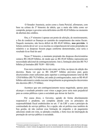 86
O Senador Anastasia, assim como a Junta Pericial, afirmaram, com
base na coluna do 3º bimestre da tabela, que a meta não tinha como ser
cumprida, porque o governo seria deficitário em R$ 49,45 bilhões no momento
da abertura dos créditos.
Ora, o 3º trimestre é apenas um ponto de aferição, de monitoramento,
a fim de conduzir as finanças ao caminho do cumprimento das metas fiscais.
Naquele momento, não havia déficit de R$ 49,45 bilhões, mas previsão. A
leitura correta dever ser: se as receitas se comportassem tal como projetadas no
relatório e as despesas fossem pagas conforme demonstradas, esse seria o
resultado lá no final do ano!
Nesse 3º bimestre, o montante projetado das despesas discricionárias
somava R$ 246,89 bilhões, de modo que os R$ 49,45 bilhões representavam
necessidade adicional de contingenciamento. Isto é, limitação além dos R$ 79,5
bilhões já limitados (R$ 70,89 + R$ 8,60).
Essa nova restrição havia sim como ser feita, na época da edição dos
decretos. Basta ver que os R$ 246,8929
bilhões previstos para gasto
discricionário eram suficientes para suportar o contingenciamento total de R$
129,0 bilhões (R$ 79,5 bilhões, até então já contingenciados, mais os R$ 49,45
bilhões adicionais) e ainda executar integralmente as programações decorrentes
dos decretos (R$ 1,75 bilhão).
Acontece que um contingenciamento nessa magnitude, apenas para
alcançar o resultado primário com vistas a pagar juros seria mais prejudicial
para as contas públicas e para a sociedade que deixar de fazê-lo.
Por causa disso, o Governo, agindo de forma absolutamente
responsável e prudente, em completa adesão com os princípios da
responsabilidade fiscal estabelecidos no art. 1º da LRF e com o princípio da
continuidade do serviço público, fez a opção, não só política mas também de
boa gestão, de não realizar essa limitação de empenho e de pagamento
adicional, tendo em vista, se adotada a medida, o forte risco de interrupção da
prestação do serviço público à sociedade.
29
Estamos partindo do pressuposto lógico de que esse montante, naquele momento, ainda não havia sido pago.
Normalmente, o maior volume de pagamento ocorre no encerramento do exercício, para conciliação do caixa.
 