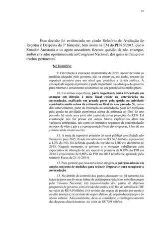 87
Essa decisão foi evidenciada no citado Relatório de Avaliação de
Receitas e Despesas do 3º bimestre, bem assim na EM do PLN 5/2015, que o
Senador Anastasia e os agora acusadores fizeram questão de não enxergar,
ambos enviados oportunamente ao Congresso Nacional, dos quais se transcreve
trechos pertinentes.
No Relatório:
9. Em relação à execução orçamentária de 2015, apesar de todas as
medidas adotadas pelo governo, não se observou, até junho, retorno do
superávit primário para um nível que estabilize a dívida pública. A
elevação do superávit primário é parte importante da estratégia do governo
para retornar o crescimento econômico ao seu potencial no médio prazo.
10. Em termos específicos, parte importante desta dificuldade em
avançar em direção à meta fiscal reside na deterioração da
arrecadação, explicada em grande parte pela queda na atividade
econômica muito acima da estimada ao final do ano passado. Se, como
dito anteriormente, parte da frustração na arrecadação pode ser explicada
pela queda na atividade econômica acima da estimada ao final do ano
passado, há ainda uma parte não capturada pelas projeções da RFB. Tal
constatação nos faz pensar em outros fatores explicativos além das
variáveis conhecidas, tais como os impactos negativos da reacomodação
no setor de óleo e gás e a reprogramação fiscal das empresas, à luz de um
cenário ainda muito incerto.
11. A meta de superávit primário do setor público consolidado não
financeiro para 2015, fixada inicialmente em R$ 66,3 bilhões, equivalente
a 1,2% do PIB, foi definida quando da revisão da LDO em dezembro de
2014. Naquele momento, o governo e o mercado trabalhavam com
expectativa de obtenção de um superávit primário de 0,19% do PIB em
2014 e crescimento de 0,80% do PIB em 2015 (conforme apontado pelo
relatório Focus de 21/11/2014).
12. Para garantir que essa meta fosse atingida, o governo adotou um
amplo conjunto de medidas para reduzir despesas e para recuperar a
arrecadação.
13. No âmbito do controle dos gastos, destacam‐se: (i) aumento das
taxas de juros em diversas linhas de crédito para reduzir os subsídios pagos
pelo Tesouro Nacional; (ii) racionalização dos gastos de diversos
programas de governo, com revisão das metas; (iii) fim do subsídio à CDE
no valor de R$ 9,0 bilhões; (iv) revisão das regras de pensão por morte e
auxílio doença e; (v) revisão do seguro defeso, do seguro desemprego e do
abono salarial. Adicionalmente, deve‐se considerar o contingenciamento
das despesas discricionárias no valor de R$ 70,9 bilhões.
 