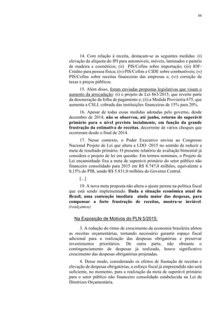 88
14. Com relação à receita, destacam‐se as seguintes medidas: (i)
elevação da alíquota do IPI para automóveis, móveis, laminados e painéis
de madeira e cosméticos; (ii) PIS/Cofins sobre importação; (iii) IOF‐
Crédito para pessoa física; (iv) PIS/Cofins e CIDE sobre combustíveis; (v)
PIS/Cofins sobre receitas financeiras das empresas e; (vi) correção de
taxas e preços públicos.
15. Além disso, foram enviadas propostas legislativas que visam o
aumento da arrecadação: (i) o projeto de Lei 863/2015, que reverte parte
da desoneração da folha de pagamento e; (ii) a Medida Provisória 675, que
aumenta a CSLL cobrada das instituições financeiras de 15% para 20%.
16. Apesar de todas essas medidas adotadas pelo governo, desde
dezembro de 2014, não se observou, até junho, retorno do superávit
primário para o nível previsto incialmente, em função da grande
frustração da estimativa de receitas, decorrente de vários choques que
ocorreram desde o final de 2014.
17. Nesse contexto, o Poder Executivo enviou ao Congresso
Nacional Projeto de Lei que altera a LDO ‐2015 no sentido de reduzir a
meta de resultado primário. O presente relatório de avaliação bimestral já
considera o projeto de lei em questão. Em termos nominais, o Projeto de
Lei encaminhado fixa a meta de superávit primário do setor público não
financeiro consolidado para 2015 em R$ 8.747,0 milhões, equivalente a
0,15% do PIB, sendo R$ 5.831,0 milhões do Governo Central.
[...]
19. A nova meta proposta não altera o ajuste perene na política fiscal
que está sendo implementado. Dada a situação econômica atual do
Brasil, uma contenção imediata ainda maior das despesas, para
compensar a forte frustração de receitas, mostra‐se inviável.
(realçamos)
Na Exposição de Motivos do PLN 5/2015:
3. A redução do ritmo de crescimento da economia brasileira afetou
as receitas orçamentárias, tornando necessário garantir espaço fiscal
adicional para a realização das despesas obrigatórias e preservar
investimentos prioritários. De outra parte, não obstante o
contingenciamento de despesas já realizado, houve significativo
crescimento das despesas obrigatórias projetadas.
4. Desse modo, considerando os efeitos de frustação de receitas e
elevação de despesas obrigatórias, o esforço fiscal já empreendido não será
suficiente, no momento, para a realização da meta de superávit primário
para o setor público não financeiro consolidado estabelecida na Lei de
Diretrizes Orçamentária.
 