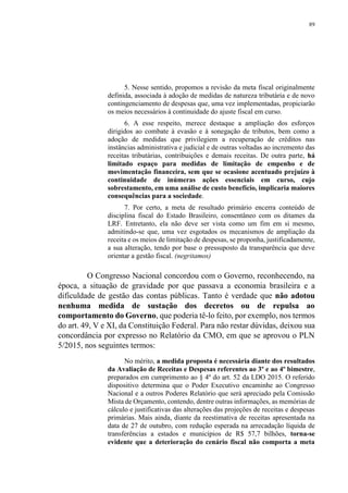 89
5. Nesse sentido, propomos a revisão da meta fiscal originalmente
definida, associada à adoção de medidas de natureza tributária e de novo
contingenciamento de despesas que, uma vez implementadas, propiciarão
os meios necessários à continuidade do ajuste fiscal em curso.
6. A esse respeito, merece destaque a ampliação dos esforços
dirigidos ao combate à evasão e à sonegação de tributos, bem como a
adoção de medidas que privilegiem a recuperação de créditos nas
instâncias administrativa e judicial e de outras voltadas ao incremento das
receitas tributárias, contribuições e demais receitas. De outra parte, há
limitado espaço para medidas de limitação de empenho e de
movimentação financeira, sem que se ocasione acentuado prejuízo à
continuidade de inúmeras ações essenciais em curso, cujo
sobrestamento, em uma análise de custo benefício, implicaria maiores
consequências para a sociedade.
7. Por certo, a meta de resultado primário encerra conteúdo de
disciplina fiscal do Estado Brasileiro, consentâneo com os ditames da
LRF. Entretanto, ela não deve ser vista como um fim em si mesmo,
admitindo-se que, uma vez esgotados os mecanismos de ampliação da
receita e os meios de limitação de despesas, se proponha, justificadamente,
a sua alteração, tendo por base o pressuposto da transparência que deve
orientar a gestão fiscal. (negritamos)
O Congresso Nacional concordou com o Governo, reconhecendo, na
época, a situação de gravidade por que passava a economia brasileira e a
dificuldade de gestão das contas públicas. Tanto é verdade que não adotou
nenhuma medida de sustação dos decretos ou de repulsa ao
comportamento do Governo, que poderia tê-lo feito, por exemplo, nos termos
do art. 49, V e XI, da Constituição Federal. Para não restar dúvidas, deixou sua
concordância por expresso no Relatório da CMO, em que se aprovou o PLN
5/2015, nos seguintes termos:
No mérito, a medida proposta é necessária diante dos resultados
da Avaliação de Receitas e Despesas referentes ao 3º e ao 4º bimestre,
preparados em cumprimento ao § 4º do art. 52 da LDO 2015. O referido
dispositivo determina que o Poder Executivo encaminhe ao Congresso
Nacional e a outros Poderes Relatório que será apreciado pela Comissão
Mista de Orçamento, contendo, dentre outras informações, as memórias de
cálculo e justificativas das alterações das projeções de receitas e despesas
primárias. Mais ainda, diante da reestimativa de receitas apresentada na
data de 27 de outubro, com redução esperada na arrecadação líquida de
transferências a estados e municípios de R$ 57,7 bilhões, torna-se
evidente que a deterioração do cenário fiscal não comporta a meta
 