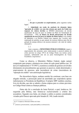 9
[...]
... há que se proceder ao arquivamento, pelas seguintes razões
legais:
1. Atipicidade em razão da ausência do elemento típico
'operação de crédito', no caso dos atrasos por parte da União nos
repasses de valores devidos ao BNDES (decorrentes da devida
equalização da taxa de juros no âmbito do Plano de Sustentação do
Investimento – PSI), ao Banco do Brasil (decorrentes da devida
equalização da taxa de juros no âmbito do Plano Safra) e aos estados
da federação e ao Distrito Federal (nos repasses dos 'royalties pela
exploração de petróleo ou gás natural, de recursos hídricos para fins de
geração de energia elétrica e de recursos minerais' e do valor do 'salário
educação');
[...]
Ante o exposto, o MINISTÉRIO PÚBLICO FEDERAL requer o
arquivamento dos presentes autos relativamente à possível prática do
crime previsto no artigo 359-A do Código Penal, nos termos acima
expostos, submetendo este ato ao juízo homologatório de Vossa
Excelência. (negritamos)
Como se observa, o Ministério Público Federal, órgão natural
competente para propor a denúncia nos crimes de ação penal pública (art. 24
da Lei Complementar nº 75/19931
), examinou a conduta de gestores envolvidos
diretamente em procedimentos que geraram os passivos, tendo determinado o
arquivamento do processo, pela inexistência de crime (inexistência de
“operação de crédito” sem autorização legislativa).
Por decorrência lógica, nenhum sentido faz continuar, com base em
alegada omissão, a persecução penal da autoridade que responderia apenas
indiretamente (a Presidenta da República). O próprio MPF também concluiu,
livre de dúvidas, que não se admite a forma culposa para os crimes previstos
no Código Penal contra as finanças públicas.
Outra não foi a conclusão da Junta Pericial, a qual, lembre-se, foi
requerida pela Defesa, mas formou-se exclusivamente a critério dos
acusadores. Segundo essa Junta, em relação a ambos os pontos considerados
viciados pelo Parecer aprovado pelo Senado (fl. 140, Laudo inicial):
1
Art. 6º. Compete ao Ministério Público da União:
[...]
V – promover, privativamente, a ação penal pública, na forma da lei;
 