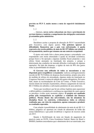 90
prevista no PLN 5, muito menos a meta de superávit inicialmente
fixada.
[...]
... Ademais, novos cortes colocariam em risco o provimento de
serviços básicos e também o cumprimento das obrigações contratuais
já assumidas pelos ministérios.
[...]
Decidimos aceitar a proposta de alteração do PLN 5 encaminhada
pelo Executivo, com alguns ajustes. Não podemos ignorar as
dificuldades financeiras que o país vem enfrentando. A queda
expressiva da receita pública, de mais de R$ 197 bilhões em relação à
lei orçamentária, mostra que estamos em um contexto excepcional.
O ajuste está sendo feito a duras penas porque a arrecadação vem
respondendo com muita intensidade à queda da atividade econômica,
porque houve e há oposição a algumas medidas fiscais propostas e seus
efeitos foram atenuados na tramitação dos projetos, e porque a
deterioração das condições de mercado dificulta a realização de algumas
operações. Do lado das despesas, a rigidez de mais de 90% dos gastos
reduz as possibilidades de atuação.
O Governo tem utilizado de todos os mecanismos a sua
disposição para reequilibrar o orçamento: realizou contingenciamento
recorde de R$ 79,9 bilhões de despesas discricionárias; propôs uma série
de medidas de reforço de arrecadação, algumas ainda em tramitação no
Congresso Nacional, e outras de redução dos gastos obrigatórios. Por outro
lado, atento às recomendações da Corte de Contas, o Poder Executivo,
mesmo diante da restrição orçamentária, efetuou o pagamento de mais de
R$ 13 bilhões de subsídios e subvenções pendentes de anos anteriores.
Temos que reconhecer que há um esforço legítimo para equacionar
o déficit público e restabelecer a confiança na capacidade de o país superar
os percalços vividos neste momento atípico. O projeto ora analisado
prima pela transparência ao explicitar a realidade das finanças
públicas. Mesmo diante das adversidades, não há abandono da
disciplina fiscal. Ao contrário, evidenciam-se todos os esforços
realizados que, em vista da conjuntura, apenas começam a produzir
os resultados esperados.
Com relação à possibilidade de abatimento da meta de até R$ 11,1
bilhões, julgamos ser oportuno em virtude do adiamento do leilão das
usinas hidrelétricas o que pode inviabilizar o ingresso de recursos ainda
em 2015.
Quanto à flexibilização da meta em função do pagamento de
passivos junto ao FGTS, Caixa Econômica Federal, Banco do Brasil e
BNDES, também concordamos que o abatimento deva ser autorizado, mas
 