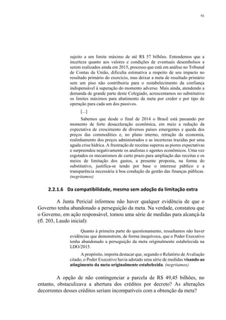 91
sujeito a um limite máximo de até R$ 57 bilhões. Entendemos que a
incerteza quanto aos valores e condições de eventuais desembolsos a
serem realizados ainda em 2015, processo que está em análise no Tribunal
de Contas da União, dificulta estimativa a respeito de seu impacto no
resultado primário do exercício, mas deixar a meta de resultado primário
sem um piso não contribuiria para o restabelecimento da confiança
indispensável à superação do momento adverso. Mais ainda, atendendo a
demanda de grande parte deste Colegiado, acrescentamos no substitutivo
os limites máximos para abatimento da meta por credor e por tipo de
operação para cada um dos passivos.
[...]
Sabemos que desde o final de 2014 o Brasil está passando por
momento de forte desaceleração econômica, em meio a redução da
expectativa de crescimento de diversos países emergentes e queda dos
preços das commodities e, no plano interno, retração da economia,
realinhamento dos preços administrados e as incertezas trazidas por uma
aguda crise hídrica. A frustração de receitas superou as piores expectativas
e surpreendeu negativamente os analistas e agentes econômicos. Uma vez
esgotados os mecanismos de curto prazo para ampliação das receitas e os
meios de limitação dos gastos, a presente proposta, na forma do
substitutivo, justifica-se tendo por base o interesse público e a
transparência necessária à boa condução da gestão das finanças públicas.
(negritamos)
2.2.1.6 Da compatibilidade, mesmo sem adoção da limitação extra
A Junta Pericial informou não haver qualquer evidência de que o
Governo tenha abandonado a perseguição da meta. Na verdade, constatou que
o Governo, em ação responsável, tomou uma série de medidas para alcançá-la
(fl. 203, Laudo inicial):
Quanto à primeira parte do questionamento, ressaltamos não haver
evidências que demonstrem, de forma inequívoca, que o Poder Executivo
tenha abandonado a perseguição da meta originalmente estabelecida na
LDO/2015.
A propósito, importa destacar que, segundo o Relatório de Avaliação
citado, o Poder Executivo havia adotado uma série de medidas visando ao
atingimento da meta originalmente estabelecida. (negritamos)
A opção de não contingenciar a parcela de R$ 49,45 bilhões, no
entanto, obstaculizava a abertura dos créditos por decreto? As alterações
decorrentes desses créditos seriam incompatíveis com a obtenção da meta?
 