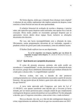 92
De forma alguma, ainda que a intenção fosse alcançar meta original!
A abertura de um crédito suplementar não implica aumento de despesa, como
concluiu a Junta Pericial em mais de uma oportunidade.
O relatório bimestral de avaliação de receitas e despesas, é preciso
saber, não especifica quais despesas serão realizadas, mas apenas fixa o teto de
execução. Desse modo, podem ser executadas quaisquer despesas que se
apresentem viáveis dentro desse espaço fiscal, inclusive as alterações
decorrentes dos decretos.
Por isso, não havia incompatibilidade com a obtenção da meta.
Obviamente, outras programações deixariam de ser realizadas, segundo o
prudente critério do gestor para cada circunstância, como de ordinário ocorre.
O Senhor Zarak explicou isso no seu depoimento:
Se eu for empenhar essa despesa, significa que vou deixar de
empenhar ou pagar outra despesa. (Sr. Zarak de Oliveira Ferreira, em
17/06/2016)
2.2.1.7 Qual deveria ser o propósito do processo
O cerne do presente processo, portanto, não pode residir em
reconhecer a “compatibilidade”, ou não, das alterações com a obtenção da meta
do exercício, porque ficou cabalmente demonstrado que nenhum obstáculo foi
criado para o alcance dela. A compatibilidade é patente!
Deve-se avaliar, isto sim, a decisão de não promover
contingenciamentos nos volumes aparentemente necessários a partir do terceiro
bimestre. Até que ponto deixar de limitar o gasto teria sido mais ofensivo à lei
do que limitá-lo?
A nova meta aprovada pelo Congresso, por meio da Lei nº
13.199/2015, veio apenas corroborar uma decisão que o Governo já havia
tomado, por ser menos perniciosa para a atuação estatal do que simplesmente
contingenciar despesas a ponto de paralisar serviços públicos! Foi tão adequada
a decisão, que o Congresso concordou, como acima visto, e nada reclamou!
Deve-se discutir, isto sim, se o fato de não contingenciar despesas é
crime, especialmente no ambiente fiscal em que nos encontrávamos em 2015.
 