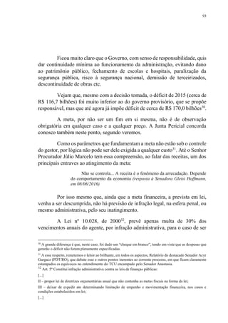 93
Ficou muito claro que o Governo, com senso de responsabilidade, quis
dar continuidade mínima ao funcionamento da administração, evitando dano
ao patrimônio público, fechamento de escolas e hospitais, paralização da
segurança pública, risco à segurança nacional, demissão de terceirizados,
descontinuidade de obras etc.
Vejam que, mesmo com a decisão tomada, o déficit de 2015 (cerca de
R$ 116,7 bilhões) foi muito inferior ao do governo provisório, que se propõe
responsável, mas que até agora já impõe déficit de cerca de R$ 170,0 bilhões30
.
A meta, por não ser um fim em si mesma, não é de observação
obrigatória em qualquer caso e a qualquer preço. A Junta Pericial concorda
conosco também neste ponto, segundo veremos.
Como os parâmetros que fundamentam a meta não estão sob o controle
do gestor, por lógica não pode ser dele exigida a qualquer custo31
. Até o Senhor
Procurador Júlio Marcelo tem essa compreensão, ao falar das receitas, um dos
principais entraves ao atingimento da meta:
Não se controla... A receita é o fenômeno da arrecadação. Depende
do comportamento da economia (resposta à Senadora Gleisi Hoffmann,
em 08/06/2016)
Por isso mesmo que, ainda que a meta financeira, a prevista em lei,
venha a ser descumprida, não há previsão de infração legal, na esfera penal, ou
mesmo administrativa, pelo seu inatingimento.
A Lei nº 10.028, de 200032
, prevê apenas multa de 30% dos
vencimentos anuais do agente, por infração administrativa, para o caso de ser
30
A grande diferença é que, neste caso, foi dado um “cheque em branco”, tendo em vista que as despesas que
gerarão o déficit não foram plenamente especificadas.
31
A esse respeito, remetemos o leitor ao brilhante, em todos os aspectos, Relatório do destacado Senador Acyr
Gurgacz (PDT/RO), que debate esse e outros pontos inerentes ao corrente processo, em que ficam claramente
estampados os equívocos no entendimento do TCU encampado pelo Senador Anastasia.
32
Art. 5º Constitui infração administrativa contra as leis de finanças públicas:
[...]
II – propor lei de diretrizes orçamentárias anual que não contenha as metas fiscais na forma da lei;
III – deixar de expedir ato determinando limitação de empenho e movimentação financeira, nos casos e
condições estabelecidos em lei;
[...]
 