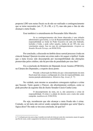 94
proposta LDO sem metas fiscais ou de não ser realizado o contingenciamento
que se torne necessário (art. 5º, II e III, e § 1º), mas não para o fato de não
alcançar a meta fixada.
Esse também é o entendimento do Procurador Júlio Marcelo:
Se os contingenciamentos não forem observados é uma infração
administrativa gravíssima, e a Lei de Responsabilidade Fiscal atribui essa
responsabilidade ao titular do Poder Executivo de cada ente federado,
incluída a União, e pode sofrer sanções, multas de até 30% dos seus
vencimentos anuais. Isso no caso do contingenciamento. (resposta ao
Senador Ricardo Ferraço, em 08/06/2016)
Por conclusão, a discussão no âmbito desse surreal processo é toda em
cima de fumaça! Querem inventar um crime onde a lei sequer o tipifica! Ainda
que a meta tivesse sido descumprida por incompatibilidade das alterações
promovidas pelos créditos, não há previsão de penalidade por esse fato!
Eis a conclusão do Relatório do Deputado Jovair Arantes (PTB/GO),
na Câmara dos Deputados, a respeito desse ponto:
Procede a observação da Defesa de que o descumprimento da meta
fiscal anual não enseja a configuração de crime de responsabilidade, nem
mesmo punição administrativa. (Relatório Dep. Jovair, fl. 77)
Na verdade, nem mesmo os acusadores conseguem explicar o crime
que buscam. Tanto quanto o Parecer, são absolutamente confusos, como se
pode perceber da seguinte fala do ilustre Senador Cássio Cunha Lima:
O descumprimento da meta, em si, não caracteriza o crime de
responsabilidade. O crime é a edição do decreto com a meta não sendo
cumprida. (audiência de 23/06/2016)
Ou seja, reconhecem que não alcançar a meta fixada não é crime.
Contudo, se tal meta não estiver sendo cumprida entendem que seria! Qual a
lógica disso? De onde se tira essa conclusão, de qual lei?
§ 1º A infração prevista neste artigo é punida com multa de trinta por cento dos vencimentos anuais do agente
que lhe der causa, sendo o pagamento da multa de sua responsabilidade pessoal.
 