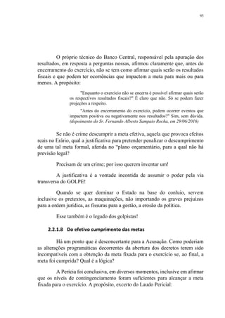 95
O próprio técnico do Banco Central, responsável pela apuração dos
resultados, em resposta a perguntas nossas, afirmou claramente que, antes do
encerramento do exercício, não se tem como afirmar quais serão os resultados
fiscais e que podem ter ocorrências que impactem a meta para mais ou para
menos. A propósito:
"Enquanto o exercício não se encerra é possível afirmar quais serão
os respectivos resultados fiscais?" É claro que não. Só se podem fazer
projeções a respeito.
"Antes do encerramento do exercício, podem ocorrer eventos que
impactem positiva ou negativamente nos resultados?" Sim, sem dúvida.
(depoimento do Sr. Fernando Alberto Sampaio Rocha, em 29/06/2016)
Se não é crime descumprir a meta efetiva, aquela que provoca efeitos
reais no Erário, qual a justificativa para pretender penalizar o descumprimento
de uma tal meta formal, aferida no “plano orçamentário, para a qual não há
previsão legal?
Precisam de um crime; por isso querem inventar um!
A justificativa é a vontade incontida de assumir o poder pela via
transversa do GOLPE!
Quando se quer dominar o Estado na base do conluio, servem
inclusive os pretextos, as maquinações, não importando os graves prejuízos
para a ordem jurídica, as fissuras para a gestão, a erosão da política.
Esse também é o legado dos golpistas!
2.2.1.8 Do efetivo cumprimento das metas
Há um ponto que é desconcertante para a Acusação. Como poderiam
as alterações programáticas decorrentes da abertura dos decretos terem sido
incompatíveis com a obtenção da meta fixada para o exercício se, ao final, a
meta foi cumprida? Qual é a lógica?
A Perícia foi conclusiva, em diversos momentos, inclusive em afirmar
que os níveis de contingenciamento foram suficientes para alcançar a meta
fixada para o exercício. A propósito, excerto do Laudo Pericial:
 