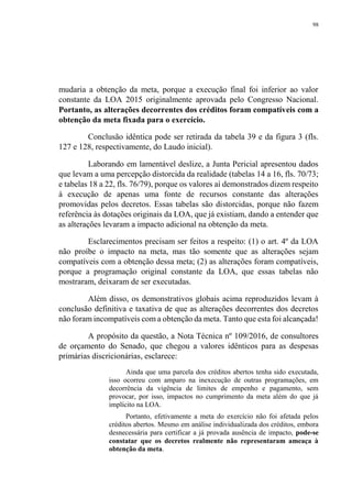 98
mudaria a obtenção da meta, porque a execução final foi inferior ao valor
constante da LOA 2015 originalmente aprovada pelo Congresso Nacional.
Portanto, as alterações decorrentes dos créditos foram compatíveis com a
obtenção da meta fixada para o exercício.
Conclusão idêntica pode ser retirada da tabela 39 e da figura 3 (fls.
127 e 128, respectivamente, do Laudo inicial).
Laborando em lamentável deslize, a Junta Pericial apresentou dados
que levam a uma percepção distorcida da realidade (tabelas 14 a 16, fls. 70/73;
e tabelas 18 a 22, fls. 76/79), porque os valores aí demonstrados dizem respeito
à execução de apenas uma fonte de recursos constante das alterações
promovidas pelos decretos. Essas tabelas são distorcidas, porque não fazem
referência às dotações originais da LOA, que já existiam, dando a entender que
as alterações levaram a impacto adicional na obtenção da meta.
Esclarecimentos precisam ser feitos a respeito: (1) o art. 4º da LOA
não proíbe o impacto na meta, mas tão somente que as alterações sejam
compatíveis com a obtenção dessa meta; (2) as alterações foram compatíveis,
porque a programação original constante da LOA, que essas tabelas não
mostraram, deixaram de ser executadas.
Além disso, os demonstrativos globais acima reproduzidos levam à
conclusão definitiva e taxativa de que as alterações decorrentes dos decretos
não foram incompatíveis com a obtenção da meta. Tanto que esta foi alcançada!
A propósito da questão, a Nota Técnica nº 109/2016, de consultores
de orçamento do Senado, que chegou a valores idênticos para as despesas
primárias discricionárias, esclarece:
Ainda que uma parcela dos créditos abertos tenha sido executada,
isso ocorreu com amparo na inexecução de outras programações, em
decorrência da vigência de limites de empenho e pagamento, sem
provocar, por isso, impactos no cumprimento da meta além do que já
implícito na LOA.
Portanto, efetivamente a meta do exercício não foi afetada pelos
créditos abertos. Mesmo em análise individualizada dos créditos, embora
desnecessária para certificar a já provada ausência de impacto, pode-se
constatar que os decretos realmente não representaram ameaça à
obtenção da meta.
 