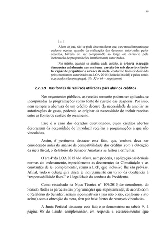 99
[...]
Além do que, não se pode desconsiderar que, o eventual impacto que
pudesse ocorrer quando da realização das despesas autorizadas pelos
decretos, haveria de ser compensado ao longo do exercício pela
inexecução de programações anteriormente autorizadas.
No mérito, quando se analisa cada crédito, a própria execução
demonstra cabalmente que nenhuma parcela dos seis decretos citados
foi capaz de prejudicar o alcance da meta, conforme ficou evidenciado
pelos montantes autorizados na LOA 2015 (dotação inicial) e pelos totais
executados (despesa paga). (fls. 32 e 46 – negritamos)
2.2.1.9 Das fontes de recursos utilizadas para abrir os créditos
Nos orçamentos públicos, as receitas somente podem ser aplicadas se
incorporadas às programações como fonte de custeio das despesas. Por isso,
nem sempre a abertura de um crédito decorre da necessidade de ampliar as
autorizações de gasto, podendo se originar da necessidade de incluir receitas
entre as fontes de custeio do orçamento.
Esse é o caso dos decretos questionados, cujos créditos abertos
decorreram da necessidade de introduzir receitas a programações a que são
vinculadas.
Assim, é pertinente destacar esse fato, que, embora deva ser
considerado antes da análise da compatibilidade dos créditos com a obtenção
da meta fiscal, o Relatório do Senador Anastasia se furtou a enfrentar.
O art. 4º da LOA 2015 não afasta, nem poderia, a aplicação das demais
normas do ordenamento, especialmente as decorrentes da Constituição e as
constantes de lei complementar, como a LRF, que inclusive lhe são prévias.
Afinal, todo o debate gira direta e indiretamente em torno da obediência à
“responsabilidade fiscal” e à legalidade da conduta da Presidenta.
Como ressaltado na Nota Técnica nº 109/2015 de consultores do
Senado, todas as parcelas das programações que supostamente, de acordo com
o Relatório do Senador, seriam incompatíveis (mas não o são, conforme visto
acima) com a obtenção da meta, têm por base fontes de recursos vinculadas.
A Junta Pericial destacou esse fato e o demonstrou na tabela 9, à
página 85 do Laudo complementar, em resposta a esclarecimentos que
 
