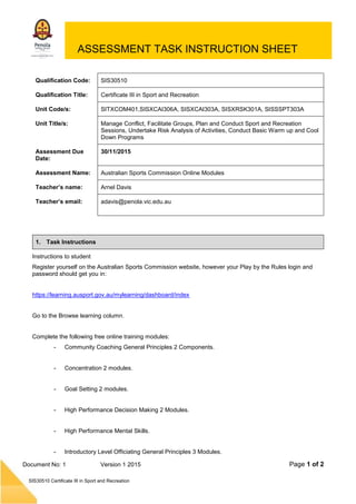 Page 1 of 2
SIS30510 Certificate III in Sport and Recreation
Document No: 1 Version 1 2015
ASSESSMENT TASK INSTRUCTION SHEET
Qualification Code: SIS30510
Qualification Title: Certificate III in Sport and Recreation
Unit Code/s: SITXCOM401,SISXCAI306A, SISXCAI303A, SISXRSK301A, SISSSPT303A
Unit Title/s: Manage Conflict, Facilitate Groups, Plan and Conduct Sport and Recreation
Sessions, Undertake Risk Analysis of Activities, Conduct Basic Warm up and Cool
Down Programs
Assessment Due
Date:
30/11/2015
Assessment Name: Australian Sports Commission Online Modules
Teacher’s name: Arnel Davis
Teacher’s email: adavis@penola.vic.edu.au
1. Task Instructions
Instructions to student
Register yourself on the Australian Sports Commission website, however your Play by the Rules login and
password should get you in:
https://learning.ausport.gov.au/mylearning/dashboard/index
Go to the Browse learning column.
Complete the following free online training modules:
- Community Coaching General Principles 2 Components.
- Concentration 2 modules.
- Goal Setting 2 modules.
- High Performance Decision Making 2 Modules.
- High Performance Mental Skills.
- Introductory Level Officiating General Principles 3 Modules.
 