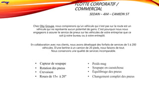 FLOTTE CORPORATIF /
COMMERCIAL
SEDAN – 4X4 – CAMION 5T
• Capteur de soupape
• Rotation des pneus
• Crevaison
• Roues de 15« à 20"
En collaboration avec nos clients, nous avons développé des forfaits de services de 5 à 200
véhicules. D'une berline à un camion de 20 pieds, nous faisons de tout.
Nous conservons une qualité de services incomparable.
Chez Oby Groupe, nous comprenons qu'un véhicule qui n'est pas sur la route est un
véhicule qui ne représente aucun potentiel de gains. C'est pourquoi nous nous
engageons à assurer le service de pneus sur les véhicules de votre entreprise que ce
soit à votre bureau ou à votre entrepôt.
• Poids mag
• Soupape en caoutchouc
• Équilibrage des pneus
• Changement complet des pneus
 