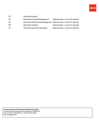 P3 Business Analysis
P4 Advanced Financial Management optional exam - 2 out of 4 required
P5 Advanced Performance Management optional exam - 2 out of 4 required
P6 Advanced Taxation optional exam - 2 out of 4 required
P7 Advanced Audit and Assurance optional exam - 2 out of 4 required
2 Central Quay 89 Hydepark Street Glasgow G3 8BW UK
Tel: +44 (0)141 582 2000 Fax: +44 (0)141 582 2222
www.accaglobal.com
The Association of Chartered Certified Accountants
 