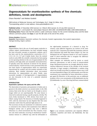 Organocatalysts for enantioselective synthesis of fine chemicals:
definitions, trends and developments
Chiara Palumbo* and Matteo Guidotti
CNR-Institute of Molecular Sciences and Technologies, Via C. Golgi 19, Milan, Italy
*Corresponding author’s e-mail address: chiara.palumbo@istm.cnr.it
Published online: 17 December 2014 (version 1); 3 March 2015 (version 2); 23 July 2015 (version 3)
Cite as: Palumbo C. and Guidotti M., ScienceOpen Research 2015 (DOI: 10.14293/S2199-1006.1.SOR-CHEM.AGZIIB.v3)
Reviewing status: Please note that this article is under continuous review. For the current reviewing status and the latest
referee’s comments please click here or scan the QR code at the end of this article.
Primary discipline: Chemistry
Keywords: Organocatalysts, Asymmetric synthesis, Fine chemicals, Covalent organocatalysis, Non-covalent organocatalysis
Hydrogen-bonding, Organic synthesis
ABSTRACT
Organocatalysis, that is the use of small organic molecules to
catalyze organic transformations, has been included among
the most successful concepts in asymmetric catalysis, and it
has been used for the enantioselective construction of C–C,
C–N, C–O, C–S, C–P and C–halide bonds. Since the seminal
works in early 2000, the scientific community has been paying
an ever-growing attention to the use of organocatalysts for the
synthesis, with high yields and remarkable stereoselectivities,
of optically active fine chemicals of interest for the pharma-
ceutical industry. A brief overview is here presented about the
two main classes of organocatalysis which are respectively
characterized by covalent and non-covalent activation of the
substrate. More detailed information about non-covalent
interactions for organocatalysis are given. Finally, some
successful examples of heterogenisation of organocatalysts
are also discussed, in the view of a potential industrial
exploitation.
INTRODUCTION
Asymmetric synthesis: the query and the offer
The observation of symmetry and asymmetry in bodies and, in
general, in the whole universe is an ancient matter. In the 18th
century, Kant wrote that our hands can be thought as mirror
images which are not superimposable. The same feature is
observed in molecules having a specific property, chirality. The
word, firstly introduced in 1904, derives from Greek ‘χεĩρ’
(‘kheir’, eaning ‘hand’). The discovery of chirality happened in
1815, with the observation by Jean Baptiste Biot that some
molecules could rotate the polarized light plane [1–3].
The occurrence of only one enantiomer of a molecule in nature
is connected to the evidence that enantiomers have different
biological activity and, in general, they have a different
behaviour in a chiral environment [4]. Thus enzymes, recep-
tors and chiral molecules occurring in biochemical transfor-
mations interact in a different way with the left-handed or
the right-handed enantiomer of a chemical or drug. For
instance, some different fragrances are isomers of the same
molecule: (S)-(−)-limonene (1) smells like turpentine, whereas
(R)-(+)-limonene (2) smells like lemon (Figure 1a). One can
distinguish the two fragrances thanks to our nasal receptors,
made of chiral molecules able to recognize the difference
between the two enantiomers.
Other examples are molecules used by insects as sexual
attractors, pheromones, as well as most of commercialized
drugs. Biochemical processes are strongly affected by stereo-
chemical differences, because of the chirality of the involved
molecules. A tragic example is thalidomide, a sedative drug
which was broadly prescribed to pregnant women since it did
not cause dependence (Figure 1b): unfortunately, one of the two
enantiomers was responsible for foetus deformities as terato-
gen agent [5]. Moreover, in this particular case, an additional
problem is the in vivo racemization of (R)-thalidomide into the
(S)-thalidomide. So, even if the drug had been commercialized
Figure 1. (a) Limonene enantiomers and respective different
fragrances: turpentine and lemon; (b) thalidomide, the two
enantiomers
SOR-CHEM
1
 
