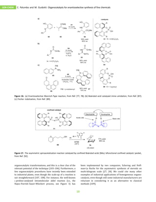 organocatalytic transformations, and this is a clear clue of the
relevant potential of the technique [103–106]. Furthermore, a
few organocatalytic procedures have recently been extended
to industrial plants, even though the scale-up of a reaction is
not straightforward [107, 108]. For instance, the well-known
L-proline-catalyzed intramolecular aldol reaction (i.e., the
Hajos–Parrish–Sauer–Wiechert process, see Figure 3) has
been implemented by two companies, Schering and Hoff-
man-La Roche for the asymmetric synthesis of steroids on
multi-kilogram scale [27, 28]. We could cite many other
examples of industrial applications of homogeneous organo-
catalysis, even though still some industrial manufacturers are
reluctant in considering it as an alternative to classical
methods [109].
Figure 16. (a) Enantioselective Mannich-Type reaction, from Ref. [77, 78]; (b) Brønsted acid catalyzed imine amidation, from Ref. [87];
(c) Fischer indolization, from Ref. [89].
Figure 17. The asymmetric spiroacetalization reaction catalyzed by conﬁned Brønsted acids (BAs); bifunctional conﬁned catalysts’ pocket,
from Ref. [92].
SOR-CHEM C. Palumbo and M. Guidotti: Organocatalysts for enantioselective synthesis of fine chemicals
10
 