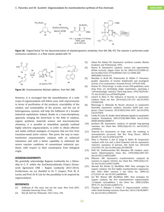 However, it is envisaged that the immobilization of a wide
scope of organocatalysts will follow soon, with improvements
in terms of purification of the products, recyclability of the
catalyst, and sustainability of the process, and the use of
heterogeneous systems will help the fulfilment of a broader
industrial exploitation. Indeed, thanks to a trans-disciplinary
approach, merging the know-how in the field of catalysis,
organic synthesis, materials science and macromolecular
chemistry, it is possible to immobilize spatially confined
highly selective organocatalysts, in order to obtain effective
and stable artificial analogues of enzymes that are free from
transition-metal active centres. This paves the way to enan-
tioselective enzymomimetic catalysts with an enhanced
robustness and with a better capability to withstand the
severe reaction conditions of conventional industrial syn-
thesis, with respect to their counterparts from biological
origin.
ACKNOWLEDGEMENTS
We gratefully acknowledge Regione Lombardia for a fellow-
ship to C. P. within the SusChemLombardia Project (frame-
work Agreement CNR – Region Lombardy 2013–2015).
Furthermore we are thankful to Dr T. Gasperi, Prof. M. A.
Loreto and Prof. Dr B. List for the possibility to be inspired by
organocatalysis.
REFERENCES
[1] Hoffmann R. The same and not the same. New York (NY):
Columbia University Press; 1995.
[2] Biot JB, Bull Soc Philomath. 1815, Paris, 190.
[3] Aitken RA, Kilényi SN. Asymmetric synthesis. London: Blackie
Academic and Professional; 1992.
[4] Noyori R. Asymmetric catalysis: science and opportunities
(Nobel Lecture). Angew Chem Int Ed. 2002;41(12):2008–22.
doi:10.1002/1521-3773(20020617)41:12<2008::AID-
ANIE2008>3.0.CO;2-4
[5] Blaschke G, Kraft HP, Fickentscher K, Köhler F. Chromato-
graphic separation of racemic thalidomide and teratogenic
activity of its enantiomers. Arzneim-Forsch. 1979;29:1640.
[6] Stinson SC. Chiral drugs: in wake of new FDA guidelines, most
drug firms are developing single enantiomers, spawning a
“chirotechnology” industry. Chem Eng News. 1992;70(39):46–
79. doi:10.1021/cen-v070n039.p046
[7] Cahard D, Bizet V. The influence of fluorine in asymmetric
catalysis Chem Soc Rev. 2014;43(1):135–147. doi:10.1039/
C3CS60193E
[8] Matsunaga S, Shibasaki M. Recent advances in cooperative
bimetallic asymmetric catalysis: dinuclear Schiff base com-
plexes. Chem Commun. 2014;50(9):1044–1057. doi:10.1039/
C3CC47587E
[9] Carthy M, Guiry PJ. Axially chiral bidentate ligands in asymmetric
catalysis. Tetrahedron. 2001;57(18):3809–3844. doi:10.1016/
S0040-4020(01)00087-4
[10] Jacobsen EN. Asymmetric catalysis of epoxide ring-opening
reactions. Acc Chem Res. 2000;33(6):421–31. doi:10.1021/
ar960061v
[11] Federsel H-J. Asymmetry on large scale: the roadmap to
stereoselective processes. Nat Rev Drug Discov. 2005;4
(8):685–97. doi:10.1038/nrd1798
[12] Zhou S, Fleischer S, Jiao H, Junge K, Beller M. Cooperative
catalysis with iron and a chiral brønsted acid for asymmetric
reductive amination of ketones. Adv Synth Cat. 2014;356
(16):3451–55. doi:10.1002/adsc.201400328
[13] Kolb HC, VanNieuwenhze MS, Sharpless KB. Catalytic asym-
metric dihydroxylation. Chem Rev. 1994;94(8):2483–547.
doi:10.1021/cr00032a009
[14] Klibanov AM. Asymmetric transformations catalyzed by
enzymes in organic solvents. Acc Chem Res. 1990;23(4):114–
20. doi:10.1021/ar00172a004
[15] Ahrendt KA, Borths CJ, MacMillan DWC. New strategies for
organic catalysis: the first highly enantioselective organocata-
lytic DielsAlder reaction. J Am Chem Soc. 2000;122
(17):4243–44. doi:10.1021/ja000092s
[16] Jen WS, Wiener JJM, MacMillan DWC. New strategies for
organic catalysis: the first enantioselective organocatalytic
1,3-dipolar cycloaddition. J Am Chem Soc. 2000;122(40):
9874–75. doi:10.1021/ja005517p
[17] Chauhan P, Mahajan S, Enders D. Organocatalytic carbon–
sulfur bond-forming reactions. Chem Rev. 2014;114(18):8807–
64. doi:10.1021/cr500235v
Figure 18. ‘OrganoTexCat’ for the desymmetrization of silylated glutamic anhydride, from Ref. [96, 97]. The reaction is performed under
continuous conditions, in a ﬂow reactor packed with 74.
Figure 19. Enantioselective Michael addition, from Ref. [98].
C. Palumbo and M. Guidotti: Organocatalysts for enantioselective synthesis of fine chemicals SOR-CHEM
11
 