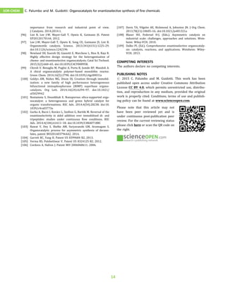 importance from research and industrial point of view.
J Catalysts. 2014;2014:1.
[96] List B, Lee J-W, Mayer-Gall T, Opwis K, Gutmann JS. Patent
EP20120170144, 2012.
[97] Lee J-W, Mayer-Gall T, Opwis K, Song CE, Gutmann JS, List B.
Organotextile catalysis. Science. 2013;341(6151):1225–29.
doi:10.1126/science.1242196
[98] Newland SH, Xuereb DJ, Gianotti E, Marchese L, Rios R, Raja R.
Highly effective design strategy for the heterogenisation of
chemo- and enantioselective organocatalysts. Catal Sci Technol.
2015;5(2):660–65. doi:10.1039/C4CY00895B.
[99] Chiroli V, Benaglia M, Puglisi A, Porta R, Jumde RP, Mandoli A.
A chiral organocatalytic polymer-based monolithic reactor.
Green Chem. 2014;16(5):2798. doi:10.1039/c4gc00031e
[100] Goldys AM, Núñez MG, Dixon DJ. Creation through immobil-
ization: a new family of high performance heterogeneous
bifunctional iminophosphorane (BIMP) superbase organo‐
catalysts. Org Lett. 2014;16(24):6294–97. doi:10.1021/
ol5029942
[101] Rostamnia S, Doustkhah E. Nanoporous silica-supported orga-
nocatalyst: a heterogeneous and green hybrid catalyst for
organic transformations. RSC Adv. 2014;4(54):28238. doi:10.
1039/c4ra03773a
[102] Gurka A, Bucsi I, Kovács L, Szollosi G, Bartók M. Reversal of the
enantioselectivity in aldol addition over immobilized di- and
tripeptides: studies under continuous flow conditions. RSC
Adv. 2014;4(106):61611–18. doi:10.1039/C4RA07188C
[103] Rawat V, Dey S, Shelke AM, Suryavanshi GM, Arumugam S.
Organocatalytic process for asymmetric synthesis of decano-
lides, patent WO2014037964A2, 2014.
[104] Garrett RC, Yang H. Patent US 8399684 B2, 2013.
[105] Verma RS, Polshettiwar V. Patent US 8324125 B2. 2012.
[106] Cordova A, Hafren J. Patent WO 2006068611. 2006.
[107] Davis TA, Vilgelm AE, Richmond A, Johnston JN. J Org Chem.
2013;78(21):10605–16. doi:10.1021/jo401321a
[108] Blaser HU, Federsel H-J. (Eds.). Asymmetric catalysis on
industrial scale: challenges, approaches and solutions. Wein-
heim: Wiley-VCH; 2010.
[109] Dalko PI. (Ed.). Comprehensive enantioselective organocataly-
sis: catalysts, reactions, and applications. Weinheim: Wiley-
VCH; 2013.
COMPETING INTERESTS
The authors declare no competing interests.
PUBLISHING NOTES
# 2015 C. Palumbo and M. Guidotti. This work has been
published open access under Creative Commons Attribution
License CC BY 4.0, which permits unrestricted use, distribu-
tion, and reproduction in any medium, provided the original
work is properly cited. Conditions, terms of use and publish-
ing policy can be found at www.scienceopen.com.
Please note that this article may not
have been peer reviewed yet and is
under continuous post-publication peer
review. For the current reviewing status
please click here or scan the QR code on
the right.
research+publishing network
.com
SOR-CHEM C. Palumbo and M. Guidotti: Organocatalysts for enantioselective synthesis of fine chemicals
14
 