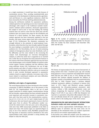 as a single enantiomer, it would have been risky because of
racemization process. Thus, acceding enantiomerically pure
compounds in the development of pharmaceuticals, agrochem-
icals and flavours is a very significant endeavour, which has
been stressed by the US Food and Drug Administration [6].
Among the well-known methods for asymmetric synthesis,
catalysis gained an ever-growing success since it presents many
advantages with respect to the traditional wasteful stoichi-
ometric methods (chiral auxiliaries, chiral-pool approaches):
the catalyst is used at low or very low loading; the starting
material does not need to come from the chiral pool; and the
synthesis does not require extra steps for the installation and
removal of a chiral auxiliary. For these reasons, the chiral
catalyst approach has been extensively exploited in the last
decades, and many review papers have been written on this
topic [7–11]. Furthermore, the chemistry community has
strongly believed in the potential of metal-catalyzed trans-
formation, which therefore has been broadly explored through
the years leading to remarkable results in the stereoselective
synthesis [12, 13]. Nevertheless, the use of metal-containing
catalysts in homogeneous phase has some drawbacks, such as
the difficulties and the costs related to the recovering the
catalyst. Such disadvantages are overcome heterogeneous
catalysis, in which the metal site is supported on or inserted
into a solid. The use of enzymes has many attractive features in
the context of the Green Chemistry approach but may also have
some disadvantages, such as limited stability of enzymes under
certain organic reaction conditions and low efficiency when
using wild-type strains [14]. Furthermore, the use of high-
purity enzymes and, often, of costly co-factors can be a major
shortcoming, thus limiting its effective scale-up at commercial
level. A more recently developed approach to asymmetric
catalysis, based on organic molecules, overcomes some of the
issues related to metal-based catalysts and some difficulties
connected to the use of enzymes.
Definition and origins of organocatalysis
The word Organocatalysis has been introduced in the scientific
community in 2000 by MacMillan, one of the pioneers of the
field [15, 16]. Organocatalysis refers to the use of small
organic molecules to catalyze organic transformations. During
the last decades, organocatalysis has been included among the
most important and successful concepts in asymmetric cata-
lysis, and it has been used for the enantioselective construc-
tion of C–C, C–N, C–O, C–S, C–P and C–halide bonds [17–22].
Furthermore, this new branch experienced a boom in the first
eight years from its advent. The publication number con-
served the initial trend in the last years and is still growing,
with more than 2000 manuscripts published in the field, in
which more than 150 reaction types are reported (Figure 2)
[23]. In one of his reference work, MacMillan proposed that
this big power of attraction could be attributed to the name
organocatalysis itself, which provided a strong identity and
helped to unify the field [24].
The history of organocatalysis has the special characteristic of
being started more than a hundred years ago and actually
being ignored as such an important and independent research
field until the year 2000. In fact, in 1912, Bredig and Fiske
reported that cinchona alkaloid promoted the addition of
hydrogen cyanide to benzaldehyde with low enantioselectivity
[25] and, in 1960, Pracejus found a cinchona alkaloid
catalyzed asymmetric addition of methanol to ketenes [26].
Later, in 1971, Hajos’s and Wiechert’s groups reported
independently the (S)-proline-catalyzed asymmetric aldol
reaction, without a fully satisfying mechanistic study and
without recognizing the important novelty of this finding
(Figure 3) [27–29]. It was only in 2000 that Benjamin List
reported an asymmetric (S)-proline (5)-catalyzed aldol reac-
tion and officially kicked off to the ‘golden age’ of organoca-
talysis, which is the leading topic of this short review.
ORGANOCATALYSIS AND NON-COVALENT INTERACTIONS
Activation modes and some exemplar outcomes
Among the various organocatalytic methodologies, there are
different types of activation and two main areas can be
identified on the mechanistic basis: (1) covalent organocata-
lysis and (2) non-covalent organocatalysis [30].
In the former case, within the catalytic cycle, the catalyst cov-
alently binds the substrate, in the latter case only non-covalent
0
50
100
150
200
250
300
350
Publications on the topic
Figure 2. The number of publications on organocatalysis,
obtained by searching ‘organocatalysis’ in Sciﬁnder. For the year
2014, the number has been calculated until December 15th,
2014. See Ref. [23].
Figure 3. Asymmetric aldol reaction catalyzed by (S)-proline, see
Ref. [27, 28].
SOR-CHEM C. Palumbo and M. Guidotti: Organocatalysts for enantioselective synthesis of fine chemicals
2
 