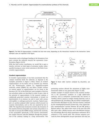 interactions, such as hydrogen bonding or the formation of ion
pairs, activate the molecule towards the asymmetric trans-
formation (Figure 4) [31].
With this brief review contribution, we would like to give a
sketchy overview on both types of activation modes, subse-
quently focusing on some recent outcomes in the field of non-
covalent organocatalysis.
Covalent organocatalysis
In Covalent organocatalysis, it has been ascertained that the
catalyst covalently binds the substrate, as depicted in the
examples presented in Figure 4. Many classes of covalent
organocatalysis can be listed, such as enamine (a), iminium
ion (b), N-heterocyclic carbene (c), singularly-occupied
molecular orbital (SOMO) (d), and others. Further reviews
on several aspects of organocatalysis can be found in the
literature [32, 33]. In this brief text, some examples of the first
two activation modes are described, in order to give a hint of
the potential of organocatalysis. In the enamine catalysis, a
catalytically generated enamine intermediate is formed via
deprotonation of an iminium ion and it reacts with various
electrophiles or undergoes pericyclic reactions. Typical exam-
ples are proline-catalyzed aldol reactions which proceed via
enamine intermediates, such as the one reported by List in
2000. The hypothesized mechanism involves the formation of
the enamine between (S)-proline and acetone; (S)-proline is in
fact able to increase the HOMO energy, and thus the reactivity,
of the nucleophile. Specifically, in the reaction intermediate,
the catalyst interacts with the aldehyde through the protona-
tion of the carbonyl, leading to a deep stereocontrol. This
pioneering reaction allowed the attainment of highly enan-
tioenriched aldols in very good yield (Figure 5) [34].
Another example of catalysis based on the enamine mechan-
ism is the asymmetric synthesis of a high added-value
molecule, such as oseltamivir (commercially also known as
Tamiflu), which is based on simple starting materials, such as
alkoxyaldehyde 12, nitroalkene 14 and diethyl vinylphospho-
nate derivative 15 (Figure 6) [35]. The first reaction, catalyzed
by the trimethylsilyl-protected prolinol 11, is the organocata-
lytic enantioselective reaction between 12 and 14, giving a
Michael adduct. This adduct then reacts in the next step with
15 to give, after a Wittig reaction and a thio-Michael reaction,
the intermediate 16, from which enantiopure oseltamivir 17 is
achieved in 57% overall yield. This reaction sequence pro-
ceeds by three distinguished one-pot operations and only one
Figure 4. The ﬁeld of organocatalysis is divided into two main areas, depending on the interactions involved in the mechanism. Some
exemplar cases are reported in the Figure.
Figure 5. Direct aldol reaction catalyzed by (S)-proline, see
Ref. [34]
C. Palumbo and M. Guidotti: Organocatalysts for enantioselective synthesis of fine chemicals SOR-CHEM
3
 