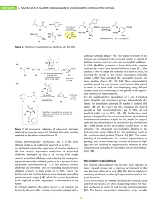 column chromatography purification, and it is the most
efficient synthesis of oseltamivir reported so far [36].
An additional noteworthy application of enamine catalysis is
the first catalytic asymmetric α-alkylation of α-branched
aldehydes developed by List et al. starting from simple
racemic α-branched aldehydes and achieving the correspond-
ing enantiomerically enriched products, in a dynamic kinetic
asymmetric transformation [37]. In this reaction, racemic
aldehydes are converted into corresponding enantioenriched
alkylated products in high yields, up to 80% (Figure 7a).
Furthermore, the reaction features a new sterically demanding
proline-derived catalyst (18), which the authors hypothesize
to be exploited in other asymmetric transformations in the
future.
In iminium catalysis, the active species is an iminium ion
formed by the reversible reaction of an amine catalyst with a
carbonyl substrate (Figure 7b). The higher reactivity of the
iminium ion compared to the carbonyl species is utilized to
facilitate reactions such as cyclo- and nucleophilic additions.
In 2000, MacMillan presented a direct Diels–Alder reaction
catalyzed by a new chiral imidazolidinone catalyst (22). This
catalyst is able to direct the addition of a diene to enals, by
lowering the energy of the lowest unoccupied molecular
orbital, LUMO, thus activating the dienophile towards the
diene addition (Figure 7b) [15, 16]. These organocatalytic
reactions paved the way to many research teams that started
to work in the same field, thus developing many different
catalyst types and contributing to the growth of the applica-
tion potential for organocatalysis.
For the enantioselective epoxidation of α and β-branched
enals, Hayashi’s and Jørgensen’s groups independently dis-
closed the remarkable potential of α,α-diaryl prolinol silyl
ethers (30 and 31, Figure 8a, 8b), obtaining the desired
epoxide in high enantioselectivities (up to 98% ee) and
excellent yields (up to 90%) [38, 39]. Furthermore, both
groups investigated on the reaction mechanism, hypothesizing
an iminium ion covalent catalysis. In fact, within the catalytic
cycle, the key intermediate is an iminium ion (I), which lowers
the LUMO energy of the electrophilic double bond of the
substrate. The subsequent stereoselective addition of the
hydroperoxide anion, followed by the cyclization, leads to
the enantioenriched product (Figure 8c) [40]. The under-
standing of the mechanisms for covalent organocatalysis is
growing, and an ever-increasing number of evidences high-
light that the reactivity in organocatalytic reactions is often
influenced and modulated by secondary non-covalent interac-
tions [41].
Non-covalent organocatalysis
Non-covalent organocatalysis has recently been explored by
many research groups and a vigorous development in this
area has been achieved as well [42]. This kind of catalysis is
commonly attributed to either hydrogen bond network or ion-
pairs formation.
To be more precise, as recently elucidated by Jacobsen, many
different interactions are often cooperating within the reac-
tion mechanism in order to lead to high enantioselectivities
[43]. The known non-covalent interactions scope includes
Figure 6. Oseltamivir enantioselective synthesis, see Ref. [35].
Figure 7. (a) Asymmetric alkylation of α-branched aldehydes
catalyzed by secondary amine 18; (b) direct Diels–Alder reaction
catalyzed by MacMillan imidazolidinone 22.
SOR-CHEM C. Palumbo and M. Guidotti: Organocatalysts for enantioselective synthesis of fine chemicals
4
 