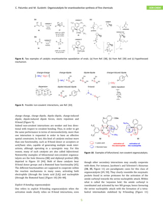charge–charge, charge–dipole, dipole–dipole, charge-induced
dipole, dipole-induced dipole forces, steric repulsion and
H-bond (Figure 9).
Indeed non-covalent interactions are weaker and less direc-
tional with respect to covalent bonding. Thus, in order to get
the same performance in terms of stereoselectivity, more than
one interaction is requested in order to have an effective
spatial constraints. In fact, this kind of catalysts enclose more
than one functionality, such as H-bond donor or acceptors or
acid/basic sites, capable of generating multiple weak inter-
actions, although operating in a synergistic way. For this
reason, many of such catalysts are also called bifunctional.
Noteworthy examples of bifunctional non-covalent organoca-
talysts are the Soós thiourea (32) and diphenyl prolinol (33),
depicted in Figure 10 [44]. Both of these catalysts bear
H-bond donor groups and a Brønsted base functionality [45].
The different functionalities are supposed to cooperate within
the reaction mechanisms in many cases, activating both
electrophile (through the Lewis acid [LA]) and nucleophile
(through the Brønsted base) (Figure 10) [46–48].
Explicit H-bonding organocatalysis
One refers to explicit H-bonding organocatalysis when the
activation mode clearly relies on H-bond interactions, even
though other secondary interactions may usually cooperate
with them. For instance, Jacobsen’s and Schreiner’s thioureas
(34, 35, Figure 11) are paradigmatic cases for this class of
organocatalysts [49, 50]. They clearly resemble the enzymatic
pockets found in serine proteases for the activation of the
amide carbonyl towards the serine nucleophilic attack. Within
what is called the ‘oxyanion hole’, the amide carbonyl is
coordinated and activated by two NH groups, hence favouring
the serine nucleophilic attack with the formation of a tetra-
hedral intermediate stabilized by H-bonding (Figure 11)
Figure 8. Two examples of catalytic enantioselective epoxidation of enals. (a) from Ref. [38], (b) from Ref. [39] and (c) hypothesized
mechanism.
Figure 9. Possible non-covalent interactions, see Ref. [43].
Figure 10. Examples of bifunctional, non-covalent organocatalysts.
C. Palumbo and M. Guidotti: Organocatalysts for enantioselective synthesis of fine chemicals SOR-CHEM
5
 