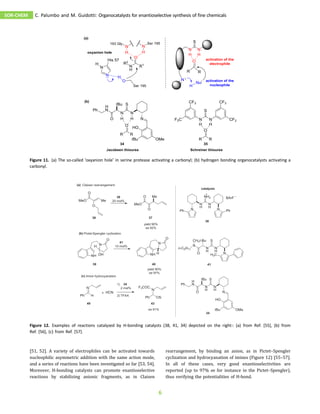 [51, 52]. A variety of electrophiles can be activated towards
nucleophilic asymmetric addition with the same action mode,
and a series of reactions have been investigated so far [53, 54].
Moreover, H-bonding catalysts can promote enantioselective
reactions by stabilizing anionic fragments, as in Claisen
rearrangement, by binding an anion, as in Pictet–Spengler
cyclization and hydrocyanation of imines (Figure 12) [55–57].
In all of these cases, very good enantioselectivities are
reported (up to 97% ee for instance in the Pictet–Spengler),
thus verifying the potentialities of H-bond.
Figure 11. (a) The so-called ‘oxyanion hole’ in serine protease activating a carbonyl; (b) hydrogen bonding organocatalysts activating a
carbonyl.
Figure 12. Examples of reactions catalyzed by H-bonding catalysts (38, 41, 34) depicted on the right:: (a) from Ref. [55], (b) from
Ref. [56], (c) from Ref. [57].
SOR-CHEM C. Palumbo and M. Guidotti: Organocatalysts for enantioselective synthesis of fine chemicals
6
 