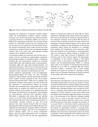 Regarding the classification of hydrogen bonding catalysts
within the Lewis/Brønsted acid/base catalysis branches,
Schreiner and co-workers performed some pioneering studies
concerning thioureas as H-bonding additives, by means of
NMR, IR and computational techniques. The reactivity of these
systems, in a Diels–Alder reaction, was also compared to the
one recorded over two widely used LAs (aluminium trichlor-
ide, titanium tetrachloride). These studies proved that many
similarities are present between LAs and hydrogen bonding
catalysts. This is the reason why some hydrogen bonding
catalysts can be classified as LAs [44].
A noteworthy example was reported in 2011 by Shao and co-
workers who has developed an organocatalytic asymmetric
double Michael addition of nitroalkenes 45 to 3-substituted
oxindoles 44. This transformation, catalyzed by a thiourea
catalyst (47) under mild conditions, leads to spirocyclopenta-
neoxindoles (46) with quite good diastereoselectivity and
enantioselectivity (up to >30:1 dr; up to >99% ee) (Figure 13)
[58]. The great potential of chiral thioureas has been recently
employed in other asymmetric transformations [59, 60].
Another significant organocatalyst is the (S)-2-diphenylhy-
droxymethylpyrrolidine 33, which has been thoroughly
exploited in organocatalysis. The first report about enantiose-
lective catalytic reactions promoted by this chiral proline-
derived molecule dates back to 2000, and it is applied to the
epoxidation of alkenes. In the patent, it has been verified that
the epoxidation of unfunctionalized alkenes can proceed
efficiently and enantioselectively using prolinol 33 or other
simple amines as catalysts and without the need for metal
complex catalysts, in the presence of an oxidizing agent [61].
This patent was followed by several papers. Some examples
are enantioselective reductions [62], asymmetric hetero-
Diels–Alder of aldehydes with enones [63] and self-aldol
reaction, all of them being enamine-mediated [64]. Remark-
ably, diarylprolinols have shown promising performances in
non-covalently activated reactions as well, and recent
advances have been recently reviewed [65]. For instance,
diphenylprolinol 33 and diarylprolinols, 55 and 56, have been
employed the enantioselective conjugate addition of N-hetero-
cycles to α,β-enones (Figure 14a), and in the epoxidation of
electron deficient olefins, such as enones acrylonitriles
(Figure 14b), and useful building blocks such as α-ylidenox-
indoles (Figure 14c) [66–70]. For the first organocatalytic
addition of benzotriazole (49) to the enone 48, the authors
hypothesize a hydrogen bond network acting in the transition
state towards the induction of a moderate enantioselectivity in
the subsequent formation of the product 50. The group of
Lattanzi in the last decade achieved very good results in the
epoxidation of electron deficient alkenes, such as enones and
acrylonitriles, in addition to some elucidations on the reaction
mechanism, which confirm the hypothesis of a hydrogen
bond catalysis [71]. Furthermore, some interesting results
have been achieved in the epoxidation of α-ylidenoxindoles,
which are electron-poor alkenes bearing an oxindole core.
This moiety is quite often retrieved in biologically active
molecules, such as some anticancer agents. The organocataly-
tic epoxidation of such alkenes, through a non-covalent
activation mode, in the presence of diphenylprolinol 33, as
catalyst, and tert-butylhydroperoxide, TBHP, as oxidizing
agent, leads to the formation of enantioenriched spiroepoxy
oxindoles (ee up to 82%, for compound 54). The reaction
mechanism involves a transition state in which catalyst,
substrate and oxidant are inserted in a hydrogen network,
thank to the two hydrogen bonding donor groups positioned
on the catalyst, that are the amine and the hydroxyl.
Brønsted acid catalysis
Chiral Brønsted acids (BAs) have in the last decades proved to
be excellent organocatalysts, since they can catalyze a number
of chemical transformations, leading to highly enantioenriched
products. The substrate activation by BA is related to, though
different from, H-bonding catalysis, since normally the forma-
tion of a hydrogen bond precedes the transfer (partial or
complete) of a proton. Moreover, some recent studies about
BA-catalyzed imine activation suggest that besides ion pairing,
due to the protonation of the substrate, hydrogen bonding
exists. This is a proof of the tight connection between H-
bonding and BA catalysis. Before this study, it was assumed
that full protonation of the imine resulted in the formation of
an ion pair [72]. It is well known that BAs could operate by
means of specific or general acid catalysis [73, 74]. In specific
BA catalysis, the electrophilic substrate is reversibly proto-
nated in a pre-equilibrium step, prior to the nucleophile attack
(II, Figure 15a). Conversely, in general BA catalysis, the proton
is (partially or fully) transferred in the transition state of the
rate-determining step (I, Figure 15a). In the activation of a
12–16 h
Figure 13. Thiourea catalyzed enantioselective synthesis, from Ref. [58].
C. Palumbo and M. Guidotti: Organocatalysts for enantioselective synthesis of fine chemicals SOR-CHEM
7
 