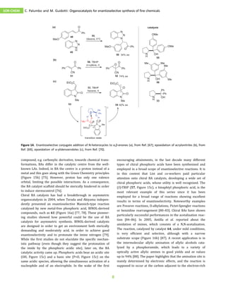 compound, e.g. carbonylic derivative, towards chemical trans-
formations, BAs differ in the catalytic centre from the well-
known LAs. Indeed, in BA the centre is a proton instead of a
metal and this goes along with the Green Chemistry principles
(Figure 15b) [75]. However, proton has only one valence
orbital, limiting the possible interactions. As a consequence,
the BA catalyst scaffold should be sterically hindered in order
to induce stereocontrol [76].
Chiral BA catalysis has had a breakthrough in asymmetric
organocatalysis in 2004, when Terada and Akiyama indepen-
dently presented an enantioselective Mannich-type reaction
catalyzed by new metal-free phosphoric acid, BINOL-derived
compounds, such as 61 (Figure 16a) [77, 78]. These pioneer-
ing studies showed how powerful could be the use of BA
catalysis for asymmetric synthesis. BINOL-derived catalysts
are designed in order to get an environment both sterically
demanding and moderately acid, in order to achieve good
enantioselectivity and to protonate the imine nitrogen [79].
While the first studies do not elucidate the specific mechan-
istic pathway (even though they suggest the protonation of
the imide by the phosphoric acidic site), later on, the BA
catalytic activity came up. Phosphoric acids bear an acidic site
(OH, Figure 15c) and a basic site (P=O, Figure 15c) on the
same acidic species, allowing the simultaneous activation of a
nucleophile and of an electrophile. In the wake of the first
encouraging attainments, in the last decade many different
types of chiral phosphoric acids have been synthesized and
employed in a broad scope of enantioselective reactions. It is
in this context that List and co-workers paid particular
attention onto chiral BA catalysts, developing a wide set of
chiral phosphoric acids, whose utility is well recognized. The
(S)-TRIP (57, Figure 15c), a binaphtyl phosphoric acid, is the
most relevant example of this series since it has been
employed for a broad range of reactions showing excellent
results in terms of enantioselectivity. Noteworthy examples
are Povarov reactions, O-alkylations, Pictet-Spengler reactions
or benzidine rearrangement [80–83]. Chiral BAs have shown
particularly successful performances in the acetalization reac-
tion [84–86]. In 2005, Antilla et al. reported about the
amidation of imines, which consists of a N,N-acetalization.
The reaction, catalyzed by catalyst 64, under mild conditions,
is very efficient and selective, although with a narrow
substrate scope (Figure 16b) [87]. A recent application is in
the intermolecular allylic amination of allylic alcohols cata-
lyzed by a phosphoramide, which leads to a variety of
optically active allylic amines in good yields and ee values
up to 94% [88]. The paper highlights that the amination site is
mainly determined by electronic effects, and the reaction is
supposed to occur at the carbon adjacent to the electron-rich
Figure 14. Enantioselective conjugate addition of N-heterocycles to α,β-enones (a), from Ref. [67]; epoxidation of acrylonitriles (b), from
Ref. [69]; epoxidation of α-ylidenoxindoles (c), from Ref. [70].
SOR-CHEM C. Palumbo and M. Guidotti: Organocatalysts for enantioselective synthesis of fine chemicals
8
 