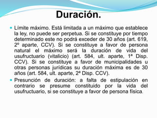 Duración.
 Límite máximo. Está limitada a un máximo que establece
la ley, no puede ser perpetua. Si se constituye por tiempo
determinado este no podrá exceder de 30 años (art. 619,
2º aparte, CCV). Si se constituye a favor de persona
natural el máximo será la duración de vida del
usufructuario (vitalicio) (art. 584, ult. aparte, 1ª Disp.
CCV). Si se constituye a favor de municipalidades u
otras personas jurídicas su duración máxima es de 30
años (art. 584, ult. aparte, 2ª Disp. CCV).
 Presunción de duración: a falta de estipulación en
contrario se presume constituido por la vida del
usufructuario, si se constituye a favor de persona física.
 