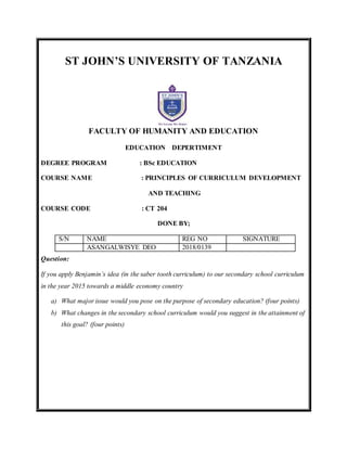 ST JOHN’S UNIVERSITY OF TANZANIA
FACULTY OF HUMANITY AND EDUCATION
EDUCATION DEPERTIMENT
DEGREE PROGRAM : BSc EDUCATION
COURSE NAME : PRINCIPLES OF CURRICULUM DEVELOPMENT
AND TEACHING
COURSE CODE : CT 204
DONE BY;
S/N NAME REG NO SIGNATURE
ASANGALWISYE DEO 2018/0139
Question:
If you apply Benjamin’s idea (in the saber tooth curriculum) to our secondary school curriculum
in the year 2015 towards a middle economy country
a) What major issue would you pose on the purpose of secondary education? (four points)
b) What changes in the secondary school curriculum would you suggest in the attainment of
this goal? (four points)
 