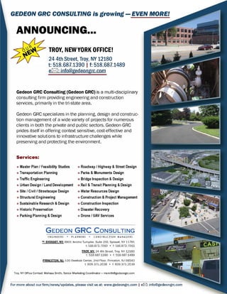 GEDEON GRC CONSULTING is growing - EVEN MORE!
ANNOUNCING...
TROY, NEW YORK OFFICE!
24 4th Street, Troy, NY 12180
t: 518.687.1390 I t: 518.687.1489
el:8:I: info@gedeongrc.com
Gedeon GRC Consulting (Gedeon GRC) is a multi-disciplinary
consulting firm providing engineering and construction
services, primarily in the tri-state area.
Gedeon GRC specializes in the planning, design and construc­
tion management of a wide variety of projects for numerous
clients in both the private and public sectors. Gedeon GRC
prides itself in offering context sensitive, cost-effective and
innovative solutions to infrastructure challenges while
preserving and protecting the environment.
Services:
• Master Plan/ Feasibility Studies • Roadway / Highway & Street Design
• Transportation Planning • Parks & Monuments Design
• Traffic Engineering • Bridge Inspection & Design
• Urban Design/ Land Development • Rail & Transit Planning & Design
• Site/ Civil / Streetscape Design • Water Resources Design
• Structural Engineering • Construction & Project Management
• Sustainable Research & Design • Construction Inspection
• Historic Preservation • Disaster Recovery
• Parking Planning & Design • Drone I UAV Services
GEDEON GRC CONSULTING
ENGINEERS • PLANNERS • CONSTRUCTION MANAGERS
HQ·SYOSSET. NY: 6901 Jericho Turnpike. Suite 216. Syosset, NY 11791
t: 516.873.7010 • f: 516.873.7011
TROY. NY: 24 4th Street. Troy, NY 12180
t: 518.687.1390 • f: 518.687.1489
PRINCETON.NJ: 100 Overlook Center. 2nd Floor. Princeton. NJ 08540
t: 609.375.2038 • f: 609.375.2039
Troy, NY Office Contact: Melissa Smith, Senior Marketing Coordinator - msmith@gedeongrc.com
For more about our firm/news/updates, please visit us at: www.gedeongrc.com I e121: info@gedeongrc.com
 