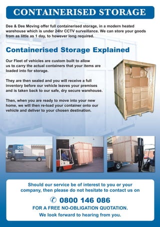 Dee & Dee Moving offer full containerised storage, in a modern heated
warehouse which is under 24hr CCTV surveillance. We can store your goods
from as little as 1 day, to however long required.
Containerised Storage Explained
Our Fleet of vehicles are custom built to allow
us to carry the actual containers that your items are
loaded into for storage.
They are then sealed and you will receive a full
inventory before our vehicle leaves your premises
and is taken back to our safe, dry secure warehouse.
Then, when you are ready to move into your new
home, we will then re-load your container onto our
vehicle and deliver to your chosen destination.
Should our service be of interest to you or your
company, then please do not hesitate to contact us on
& 0800 146 086
for a free no-obligation quotation.
We look forward to hearing from you.
 