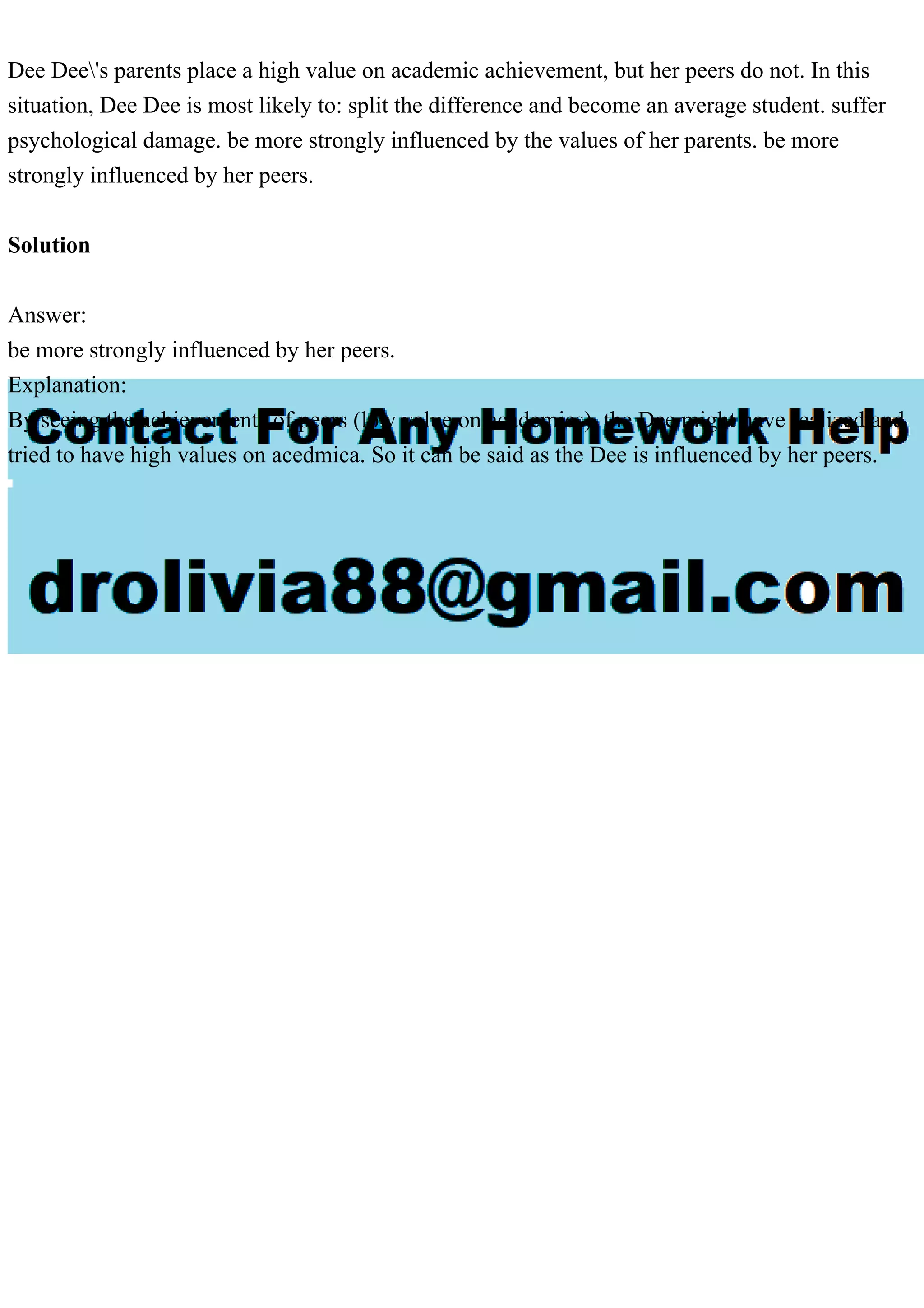 Dee Dee's parents place a high value on academic achievement, but her peers do not. In this
situation, Dee Dee is most likely to: split the difference and become an average student. suffer
psychological damage. be more strongly influenced by the values of her parents. be more
strongly influenced by her peers.
Solution
Answer:
be more strongly influenced by her peers.
Explanation:
By seeing the achievements of peers (low value on academics), the Dee might have realized and
tried to have high values on acedmica. So it can be said as the Dee is influenced by her peers.