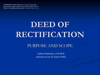 DEED OF
RECTIFICATION
PURPOSE AND SCOPE
COPYRIGHT Ajithaa Edirimane - No part of this slide
presentation shall be copied or extracted or used in anyway
without the publisher’s permission - ajithaa2001@yahoo.com
Ajithaa Edirimane, LLB MLB
Attorney-at-Law & Notary Public
 