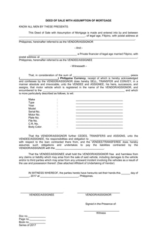 DEED OF SALE WITH ASSUMPTION OF MORTGAGE
KNOW ALL MEN BY THESE PRESENTS:
This Deed of Sale with Assumption of Mortgage is made and entered into by and between
_____________________________________________, of legal age, Filipino, with postal address at
_______________________________________________________________________________,
Philippines, hereinafter referred to as the VENDOR/ASSIGNOR
- And -
_________________________________ a Private financier of legal age married Filipino, with
postal address at __________________________________________________________________,
Philippines, hereinafter referred to as the VENDEE/ASSIGNEE
- Witnesseth -
That, in consideration of the sum of _______________________________________ pesos
(__________________________) Philippine Currency, receipt of which is hereby acknowledged
and confesses by the VENDOR/ASSIGNOR does hereby SELL, TRANSFER and CONVEY, in a
manner absolute and irrevocable, unto the VENDEE and ASSIGNEE, his heirs, successors, and
assigns, that motor vehicle which is registered in the name of the VENDOR/ASSIGNOR, and
encumbered to the ________________________________________________________ and which
is more particularly described as follows, to wit:
Make : ________________________________
Type : ________________________________
Year : ________________________________
Model : ________________________________
Serial No. : ________________________________
Motor No. : ________________________________
Plate No. : ________________________________
File No. : ________________________________
C.R, No. : ________________________________
Body Color. : ________________________________
That the VENDOR/ASSIGNOR further CEDES, TRANSFERS and ASSIGNS, unto the
VENDEE/ASSIGNEE, his responsibilities and obligation to _________________________________
with respect to the loan contracted there from, and the VENDEE/TRANSFEREE does hereby
assumes such obligations and undertakes to pay the liabilities contracted by the
VENDOR/ASSIGNOR with the _________________________________.
That the VENDEE/ASSIGNEE shall hold the VENDOR/ASSIGNOR free and harmless from
any claims or liability which may arise from the sale of said vehicle, including damages to the vehicle
and/or to third parties which may arise from any untoward incident involving the vehicles as a result of
the use and possession thereof. (See attached Affidavit of Undertaking of Vendor)
IN WITNESS WHEREOF, the parties hereto have hereunto set their hands this ______ day of
_______, 2017 at __________________________, Philippines.
_____________________________. _____________________________
VENDEE/ASSIGNEE VENDOR/ASSIGNOR
Signed in the Presence of:
________________________
Witness
Doc no.____________
Page no.___________
Book no.___________
Series of 2017
 