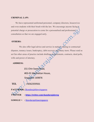 CRIMINAL LAW:
We have represented uniformed personnel, company directors, housewives
and even students with their brush with the law. We encourage anyone facing a
potential charge or prosecution to come for a personalised and professional
consultation so that we are engaged early.
OTHERS:
We also offer legal advice and service in matters relating to contractual
disputes, tenancy issues, bankruptcy, debt recovery and many more. Please send us
an Our other areas of practice include drafting of agreements, contracts, deed polls,
wills and power of attorney.
ADDRESS:
151 Chin Swee Road,
#03-01 Manhattan House,
Singapore 169876
TEL :+6562359561
FACE BOOK: Skandarajahlawsingapore
TWITTER : https://twitter.com/skandarajalawsg
GOOGLE + : Skandarajahlawsingapore
 
