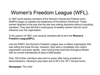 Women's Freedom League (WFL).
In 1907 some leading members of the Women's Social and Political Union
(WSPU) began to quest...