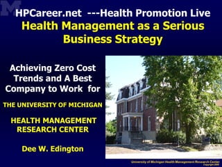 HPCareer.net ---Health Promotion Live
    Health Management as a Serious
           Business Strategy

 Achieving Zero Cost
  Trends and A Best
Company to Work for
THE UNIVERSITY OF MICHIGAN

  HEALTH MANAGEMENT
   RESEARCH CENTER

    Dee W. Edington
 