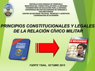 FUERTE TIUNA, OCTUBRE 2015
REPÚBLICA BOLIVARIANA DE VENEZUELA
MINISTERIO DEL PODER POPULAR PARA LA DEFENSA
VICEMINISTERIO DE EDUCACIÓN PARA LA DEFENSA
UNIVERSIDAD MILITAR BOLIVARIANA DE VENEZUELA
VICE-RECTORADO
CENTRO DE ESTUDIOS TÁCTICOS, TECNICOS Y LOGISTICOS
COORDINACIÓN DE EXTENSIÓN
PRINCIPIOS CONSTITUCIONALES Y LEGALES
DE LA RELACIÓN CÍVICO MILITAR
 