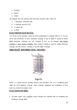10 
 OCB283 
 EWSD 
 CDOT 
All exchange has some purposes and some basic structural units, which are: 
 1. subscribers connection unit 
 2. switching network (CX) 
 3. control unit 
 4. OMC 
ELECTRONICSEXCHANGE 
It is based on the automatic control by stored programmed in computer linked to it. It cover 
all the main drawbacks of above mentioned exchange. It may be digital or analog but mostly 
digital electronics exchanges are now common. It base on the principal time division 
switching or space division switching. Space division switching is used for analog electronics 
exchange and time division switching is used for digital exchange. 
MDF(MAIN DISTRIBUTION FRAME): 
Fig(1.5) 
M.D.F. is a media between switching network and subscriber’s line. It is a termination point 
within the local telephone exchange where exchange equipment and terminations of local 
loops are connected by jumper wires. 
FUNCTIONS OF MDF: 
 All cable copper wires supplying services through user telephone lines are terminated and 
distributed through MDF. 
 