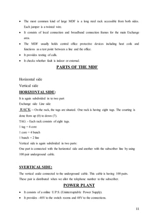  The most common kind of large MDF is a long steel rack accessible from both sides. 
11 
Each jumper is a twisted wire. 
 It consists of local connection and broadband connection frames for the main Exchange 
area. 
 The MDF usually holds central office protective devices including heat coils and 
functions as a test point between a line and the office. 
 It provides testing of calls. 
 It checks whether fault is indoor or external. 
PARTS OF THE MDF 
Horizontal side 
Vertical side 
HORIZONTAL SIDE: 
It is again subdivided in to two part 
Exchange side Line side 
RACK: - On the rack, the tags are situated. One rack is having eight tags. The courting is 
done from up (0) to down (7). 
TAG: - Each rack consists of eight tags. 
1 tag = 4 core 
1 core = 4 bunch 
1 bunch = 2 line 
Vertical side is again subdivided in two parts: 
One part is connected with the horizontal side and another with the subscriber line by using 
100 pair underground cable. 
SVERTICAL SIDE: 
The vertical aside connected to the underground cable. This cable is having 100 pairs. 
These pair is distributed when we allot the telephone number to the subscriber. 
POWER PLANT 
 It consists of a online U.P.S. (Uninterruptable Power Supply). 
 It provides -48V to the switch rooms and 48V to the connections. 
 