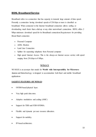 13 
BSNL Broadband Service 
Broadband refers to a connection that has capacity to transmit large amount of data speed. 
Presently a connection having download speeds of 256 kbps or more is classified as 
broadband. When connected to the Internet broadband connection allows surfing or 
downloading much faster than a dial-up or any other narrowband connections. BSNL offers 2 
Mbps minimum download speed for its Broadband connections.Requirement for providing 
Broad Band connection 
 Personal Computer 
 ADSL Modem 
 Land Line Connection 
 Splitter for separating telephone from Personal computer 
 High speed Internet Access: This is the always-on Internet access service with speed 
ranging from 256 kbps to 8 Mbps. 
WIMAX 
WI-MAX is an acronym that stands for World- wide Interoperability for Microwave 
Access and thistechnology is designed to accommodate both fixed and mobile broadband 
applications 
SALIENT FEATURES OF WIMAX: 
 OFDM-based physical layer. 
 Very high peak data rates. 
 Adaptive modulation and coding (AMC) 
 Support for TDD and FDD OFDMA. 
 Flexible and dynamic per user resource allocation. 
 Support for mobility. 
 IP-based architecture. 
 
